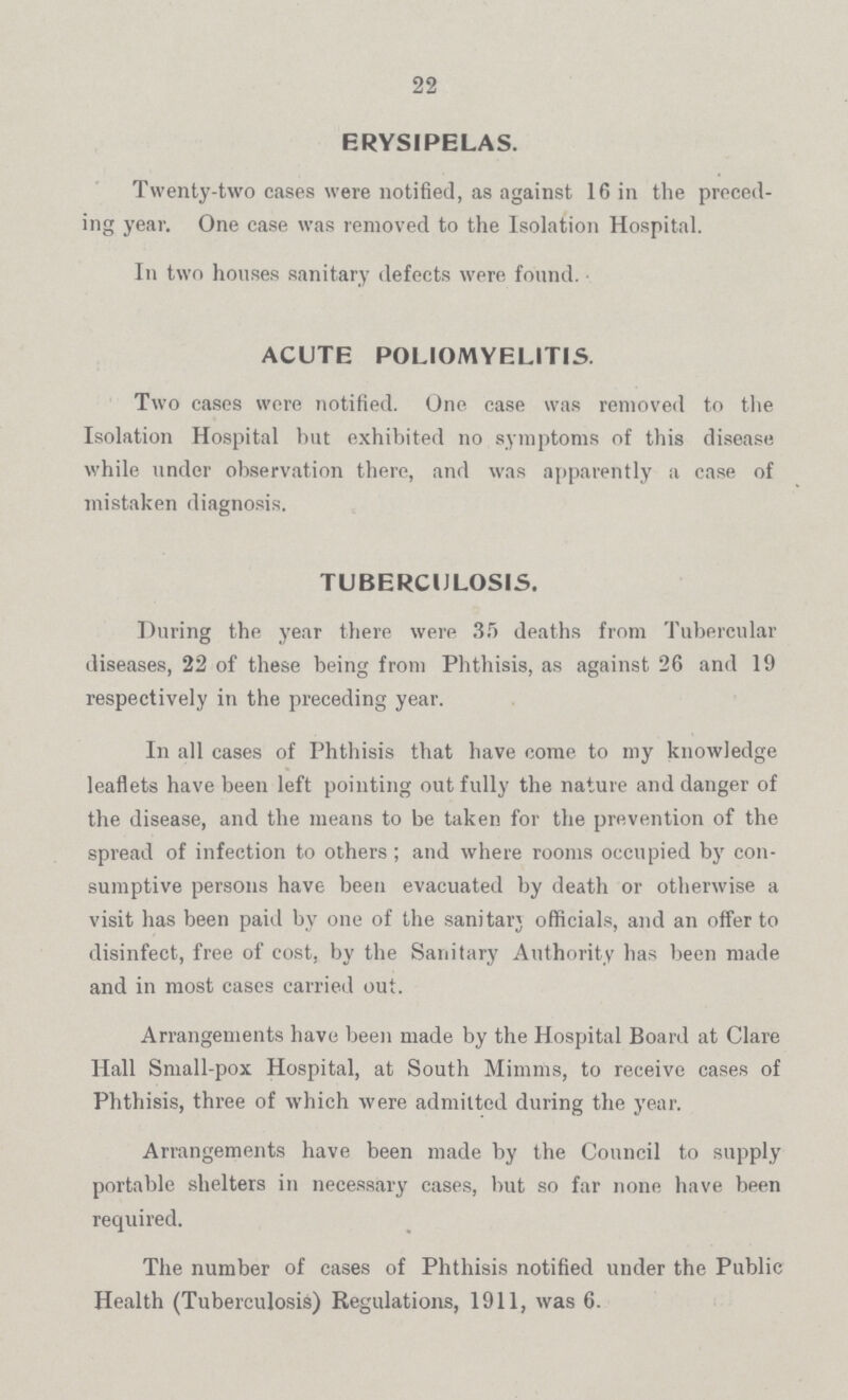 22 ERYSIPELAS. Twenty-two cases were notified, as against 16 in the preced ing year. One case was removed to the Isolation Hospital. In two houses sanitary defects were found. ACUTE POLIOMYELITIS. Two cases were notified. One case was removed to the Isolation Hospital but exhibited no symptoms of this disease while under observation there, and was apparently a case of mistaken diagnosis. TUBERCULOSIS. During the year there were 35 deaths from Tubercular diseases, 22 of these being from Phthisis, as against 26 and 19 respectively in the preceding year. In all cases of Phthisis that have come to my knowledge leaflets have been left pointing out fully the nature and danger of the disease, and the means to be taken for the prevention of the spread of infection to others; and where rooms occupied by con sumptive persons have been evacuated by death or otherwise a visit has been paid by one of the sanitary officials, and an offer to disinfect, free of cost, by the Sanitary Authority has been made and in most cases carried out. Arrangements have been made by the Hospital Board at Clare Hall Small-pox Hospital, at South Minims, to receive cases of Phthisis, three of which were admitted during the year. Arrangements have been made by the Council to supply portable shelters in necessary cases, but so far none have been required. The number of cases of Phthisis notified under the Public Health (Tuberculosis) Regulations, 1911, was 6.