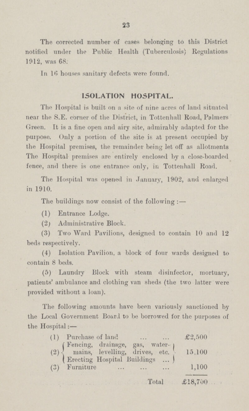 23 The corrected number of cases belonging to this District notified under the Public Health (Tuberculosis) Regulations 1012, was 68. Tn 1 •» houses sanitary defects were found. The Hospital is built on a site of nine acres of land situated near the S.E. corner of the District, in Tottenhall Road, Palmers Green. It is a fine open and airy site, admirably adapted for the purpose. Only a portion of the site is at present oecupied by the Hospital premises, the remainder being let off as allotments The Hospital premises are entirely enclosed by a close-boarded fence, and there is one entrance only, in Tottenhall Road. The Hospital was opened in January, 1902, and enlarged The buildings now consist of the following : — (1) Entrance Lodge. (2; Administrative Block. (3) Two Ward Pavilions, designed to contain 10 and 12 beds respectively. (4) Isolation Pavilion, a block of four wards designed to contain 8 beds. (5) Laundry Block with steam disinfector, mortuary, patients' ambulance and clothing van sheds (the two latter were provided without a loan). ISOLATION HOSPITAL. in 1910. The following amounts have been variously sanctioned by the Local Government Board to be borrowed for the purposes of the Hospital:— (1) Purchase of land | Fencing, drainage, gas, water- i £2,500 (2) mains, levelling, drives, etc. ( Erecting Hospital Buildings ... j 15.100 (3) Furniture 1,100 Total £18,700