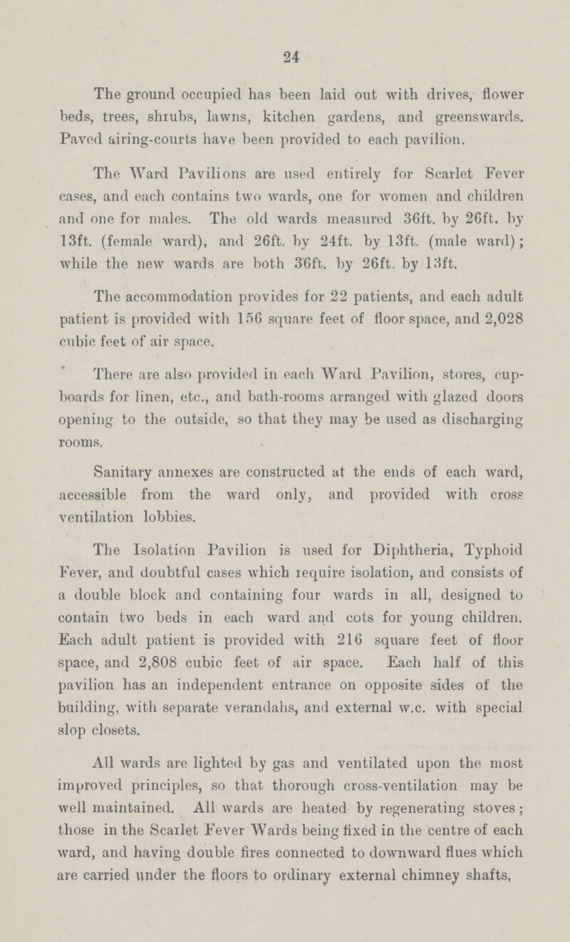 24 The ground occupied has been laid out with drives, flower beds, trees, shrubs, lawns, kitchen gardens, and greenswards. Paved airing-courts have been provided to each pavilion. The Ward Pavilions are used entirely for Scarlet Fever cases, and each contains two wards, one for women and children and one for males. The old wards measured 36ft. by 26ft. by 13ft. (female ward), and 26ft. by 24ft. by 13ft. (male ward); while the new wards are both 36ft. by 26ft. by 13ft. The accommodation provides for 22 patients, and each adult patient is provided with 156 square feet of floor space, and 2,028 cubic feet of air space. There are also provided in each Ward Pavilion, stores, cup boards for linen, etc., and bath-rooms arranged with glazed doors opening to the outside, so that they may be used as discharging rooms. Sanitary annexes are constructed at the ends of each ward, accessible from the ward only, and provided with cross ventilation lobbies. The Isolation Pavilion is used for Diphtheria, Typhoid Fever, and doubtful cases which require isolation, and consists of a double block and containing four wards in all, designed to contain two beds in each ward and cots for young children. Each adult patient is provided with 216 square feet of floor space, and 2,808 cubic feet of air space. Each half of this pavilion has an independent entrance on opposite sides of the building, with separate verandahs, and external w.c. with special slop closets. All wards are lighted by gas and ventilated upon the most improved principles, so that thorough cross-ventilation may be well maintained. All wards are heated by regenerating stoves; those in the Scarlet Fever Wards being fixed in the centre of each ward, and having double fires connected to downward flues which are carried under the floors to ordinary external chimney shafts,