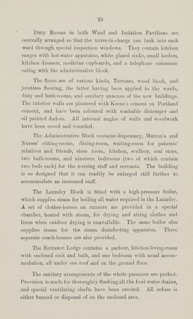 25 Duty Rooms in both Ward and Isolation Pavilions are centrally arranged so that the nurse-in-charge can look into each ward through special inspection windows. They contain kitchen ranges with hot-water apparatus, white glazed sinks, small larders, kitchen dressers, medicine cupboards, and a telephone communi cating with the administrative block. The floors are of various kinds, Terrazzo, wood block, and jointless flooring, the latter having been applied to the wards, duty and bath-rooms, and sanitary annexes of the new buildings. The interior walls are plastered with Keene's cement on Portland cement, and have been coloured with washable distemper and oil painted dadoes. All internal angles of walls and woodwork have been coved and rounded. The Administrative Block contains dispensary, Matron's and Nurses' sitting-rooms, dining-room, waiting-room for patients' relatives and friends, store room, kitchen, scullery, coal store, two bath-rooms, and nineteen bedrooms (two of which contain two beds each) for the nursing staff' and servants. The building is so designed that it can readily be enlarged still further to accommodate an increased staff. The Laundry Block is fitted with a high-pressure boiler, which supplies steam for boiling all water required in the Laundry. A set of clothes-horses on runners are provided in a special chamber, heated with steam, for drying and airing clothes and linen when outdoor drying is unavailable. The same boiler also supplies steam for the steam disinfecting apparatus. Three separate coach-houses are also provided. The Entrance Lodge contains a parlour, kitchen-living-room with enclosed sink and bath, and one bedroom with usual accom modation, all under one roof and on the ground floor. The sanitary arrangements of the whole premises are perfect. Provision is made for thoroughly flushing all the foul-water drains, and special ventilating shafts have been erected. All refuse is either burned or disposed of on the enclosed area.