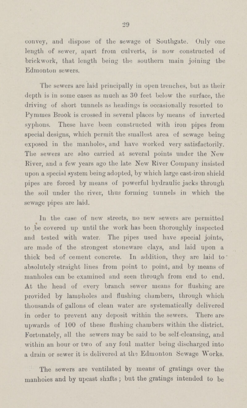 29 convey, and dispose of the sewage of Southgate. Only one length of sewer, apart from culverts, is now constructed of brickwork, that length being the southern main joining the Edmonton sewers. The sewers are laid principally in open trenches, but as their depth is in some cases as much as 30 feet below the surface, the driving of short tunnels as headings is occasionally resorted to Pymmes Brook is crossed in several places by means of inverted syphons. These have been constructed with iron pipes from special designs, which permit the smallest area of sewage being exposed in the manholes, and have worked very satisfactorily. The sewers are also carried at several points under the New River, and a few years ago the late New River Company insisted upon a special system being adopted, by which large cast-iron shield pipes are forced by means of powerful hydraulic jacks through the soil under the river, thus forming tunnels in which the sewage pipes are laid. In the case of new streets, no new sewers are permitted to be covered up until the work has been thoroughly inspected and tested with water. The pipes used have special joints, are made of the strongest stoneware clays, and laid upon a thick bed of cement concrete. In addition, they arc laid to absolutely straight lines from point to point, and by means of manholes can be examined and seen through from end to end. At the head of every branch sewer means for Hushing are provided by lampholes and flushing chambers, through which thousands of gallons of clean water are systematically delivered in order to prevent any deposit within the sewers. There are upwards of 100 of these flushing chambers within the district. Fortunately, all the sewers may be said to be self-cleansing, and within an hour or two of any foul matter being discharged into a drain or sewer it is delivered at the Edmonton Sewage Works. The sewers are ventilated by means of gratings over the manholes and by upcast shafts ; but the gratings intended to be