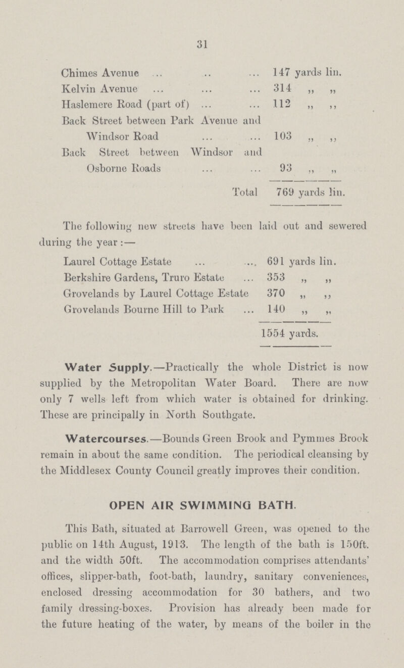 31 Chimes Avenue 147 yards lin. Kelvin Avenue 314 „ „ Haslemere Road (part of) 112 „ „ Back Street between Park Avenue and Windsor Road 103 „ „ Back Street between Windsor and Osborne Roads 93 ,, „ Total 769 yards Jin. The following new streets have been laid out and sewered during the year :— Laurel Cottage Estate 691 yards lin. Berkshire Gardens, Truro Estate 353 „ „ Grovelands by Laurel Cottage Estate 370 „ „ Grovelands Bourne Hill to Park 140 „ „ 1554 yards. Water Supply.—Practically the whole District is now supplied by the Metropolitan Water Board. There are now only 7 wells left from which water is obtained for drinking. These are principally in North Southgate. Watercourses —Bounds Green Brook and Pymmes Brook remain in about the same condition. The periodical cleansing by the Middlesex County Council greatly improves their condition. OPEN AIR SWIMMING BATH This Bath, situated at Barrowell Green, was opened to the public on 14th August, 1913. The length of the bath is 150ft. and the width 50ft. The accommodation comprises attendants' offices, slipper-bath, foot-bath, laundry, sanitary conveniences, enclosed dressing accommodation for 30 bathers, and two family dressing-boxes. Provision has already been made for the future heating of the water, by means of the boiler in the