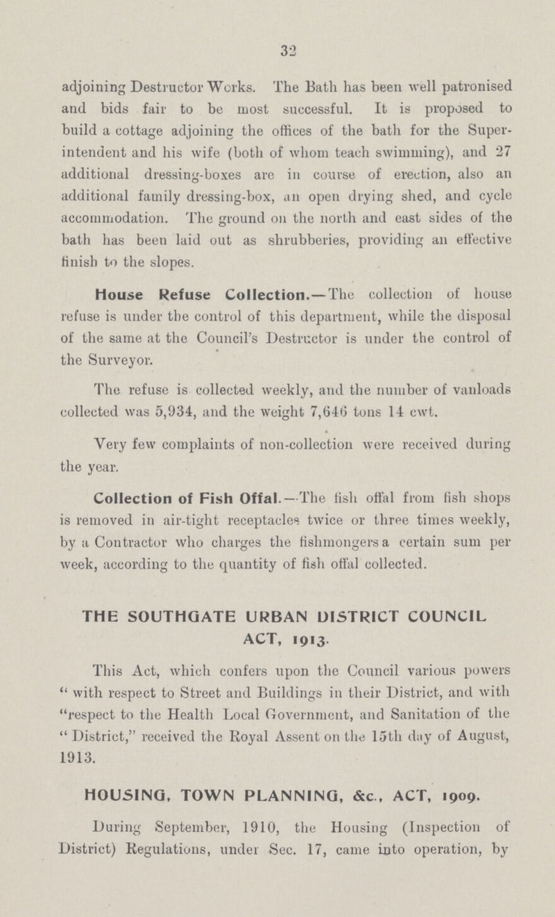 32 adjoining Destructor Works. The Bath has been well patronised and bids fair to be most successful. It is proposed to build a cottage adjoining the offices of the bath for the Super intendent and his wife (both of whom teach swimming), and 27 additional dressing-boxes are in course of erection, also an additional family dressing-box, an open drying shed, and cycle accommodation. The ground on the north and cast sides of the bath has been laid out as shrubberies, providing an elective finish to the slopes. House Refuse Collection.—The collection of house refuse is under the control of this department, while the disposal of the same at the Council's Destructor is under the control of the Surveyor. The refuse is collected weekly, and the number of vanloads collected was 5,934, and the weight 7,646 tons 14 cwt. Very few complaints of non-collection were received during the year. Collection of Fish Offal.—The fish offal from fish shops is removed in air-tight receptacles twice or three times weekly, by a Contractor who charges the fishmongers a certain sum per week, according to the quantity of fish offal collected. THE SOUTHGATE URBAN DISTRICT COUNCIL ACT, 1913. This Act, which confers upon the Council various powers with respect to Street and Buildings in their District, and with respect to the Health Local Government, and Sanitation of the District, received the Royal Assent on the 15th day of August, 1913. HOUSING, TOWN PLANNING, &c., ACT, 1909. During September, 1910, the Housing (Inspection of District) Regulations, under Sec. 17, came Into operation, by