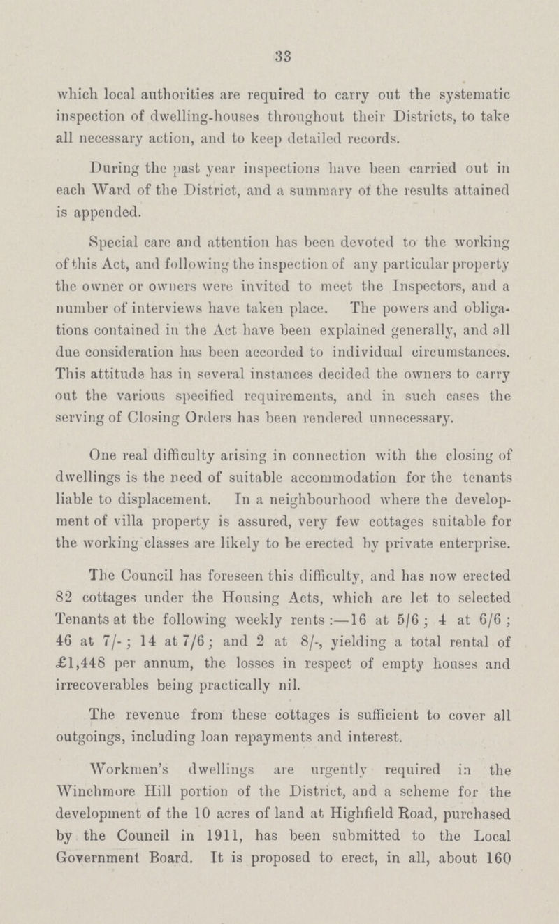 33 which local authorities are required to carry out the systematic inspection of dwelling-houses throughout their Districts, to take all necessary action, and to keep detailed records. During the past year inspections have been carried out in each Ward of the District, and a summary of the results attained is appended. Special care and attention has been devoted to the working of this Act, and following the inspection of any particular property the owner or owners were invited to meet the Inspectors, and a number of interviews have taken place. The powers and obliga tions contained in the Act have been explained generally, and all due consideration has been accorded to individual circumstances. This attitude has in several instances decided the owners to carry out the various specified requirements, and in such cases the serving of Closing Orders has been rendered unnecessary. One real difficulty arising in connection with the closing of dwellings is the need of suitable accommodation for the tenants liable to displacement. In a neighbourhood where the develop ment of villa property is assured, very few cottages suitable for the working classes are likely to be erected by private enterprise. The Council has foreseen this difficulty, and has now erected 82 cottages under the Housing Acts, which are let to selected Tenants at the following weekly rents:—16 at 5/6; 4 at 6/6; 46 at 7/-; 14 at 7/6; and 2 at 8/-, yielding a total rental of £1,448 per annum, the losses in respect of empty houses and irrecoverables being practically nil. The revenue from these cottages is sufficient to cover all outgoings, including loan repayments and interest. Workmen's dwellings are urgently required in the Winchmore Hill portion of the District, and a scheme for the development of the 10 acres of land at Highfield Road, purchased by the Council in 1911, has been submitted to the Local Government Board. It is proposed to erect, in all, about 160
