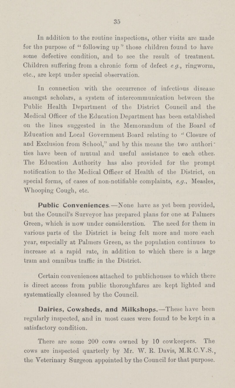 35 In addition to the routine inspections, other visits are made for the purpose of following up those children found to have some defective condition, and to see the result of treatment. Children suffering from a chronic form of defect e g., ringworm, etc., are kept under special observation. In connection with the occurrence of infectious disease amongst scholars, a system of intercommunication between the Public Health Department of the District Council and the Medical Officer of the Education Department has been established on the lines suggested in the Memorandum of the Board of Education and Local Government Board relating to '' Closure of and Exclusion from School, and by this means the two authori ties have been of mutual and useful assistance to each other. The Education Authority has also provided for the prompt notification to the Medical Officer of Health of the District, on special forms, of cases of non-notifiable complaints, e.g.. Measles, Whooping Cough, etc. Public Conveniences.—None have as yet been provided, but the Council's Surveyor has prepared plans for one at Palmers Green, which is now under consideration. The need for them in various parts of the District is being felt more and more each year, especially at Palmers Green, as the population continues to increase at a rapid rate, in addition to which there is a large train and omnibus traffic in the District. Certain conveniences attached to publichouses to which there is direct access from public thoroughfares are kept lighted and systematically cleansed by the Council. Dairies, Cowsheds, and Milkshops.—These have been regularly inspected, and in most cases were found to be kept in a satisfactory condition. There are some 200 cows owned by 10 cowkeepers. The cows are inspected quarterly by Mr. W. R. Davis, M.R.C.V.S., the Veterinary Surgeon appointed by the Council for that purpose.