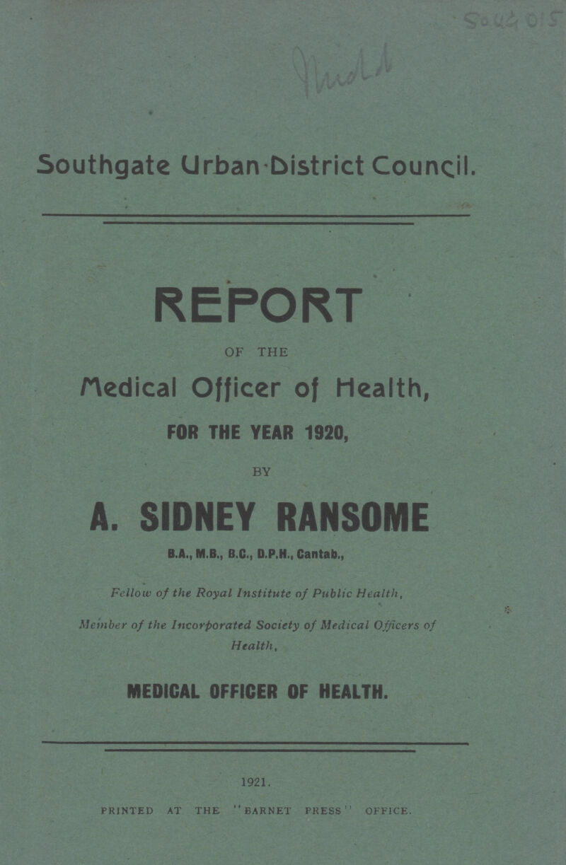 5049015 Southgate Urban District Council. REPORT OF THE Medical Officer of Health, FOR THE YEAR 1920, BY A. SIDNEY RANSOME B.A., M B., B.C., D.P.H., Cantab., Fellow of the Royal Institute of Public Health, Member of the Incorporated Society of Medical Officers of Health, MEDICAL OFFICER OF HEALTH. 1921. printed at the barnet press office.