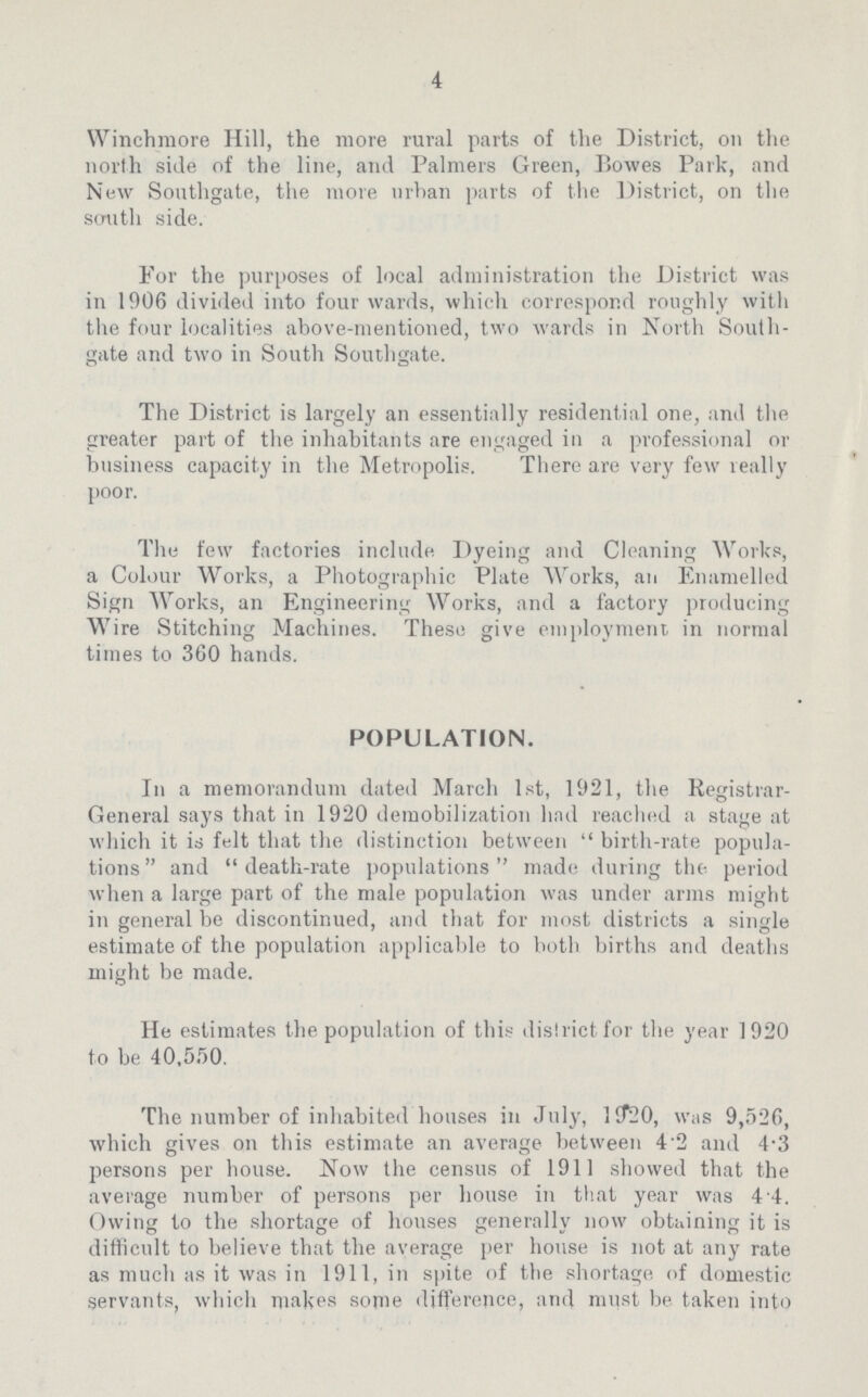 4 Winchmore Hill, the more rural parts of the District, on the north side of the line, and Palmers Green, Bowes Park, and New Southgate, the more urban parts of the District, on the south side. For the purposes of local administration the District was in 1906 divided into four wards, which correspond roughly with the four localities above-mentioned, two wards in North South gate and two in South Southgate. The District is largely an essentially residential one, and the greater part of the inhabitants are engaged in a professional or business capacity in the Metropolis. There are very few really poor. The few factories include. Dyeing and Cleaning Works, a Colour Works, a Photographic Plate Works, an Enamelled Sign Works, an Engineering Works, and a factory producing Wire Stitching Machines. These give employment in normal times to 360 hands. POPULATION. In a memorandum dated March 1st, 1921, the Registrar General says that in 1920 demobilization had reached a stage at which it is felt that the distinction between birth-rate popula tions and death-rate populations made during the period when a large part of the male population was under arms might in general be discontinued, and that for most districts a single estimate of the population applicable to both births and deaths might be made. He estimates the population of this district for the year 1920 to be 40,550. The number of inhabited houses in July, 1920, was 9,526, which gives on this estimate an average between 4.2 and 4.3 persons per house. Now the census of 1911 showed that the average number of persons per house in that year was 4 4. Owing to the shortage of houses generally now obtaining it is difficult to believe that the average per house is not at any rate as much as it was in 1911, in spite of the shortage of domestic servants, which makes some difference, and must be taken into