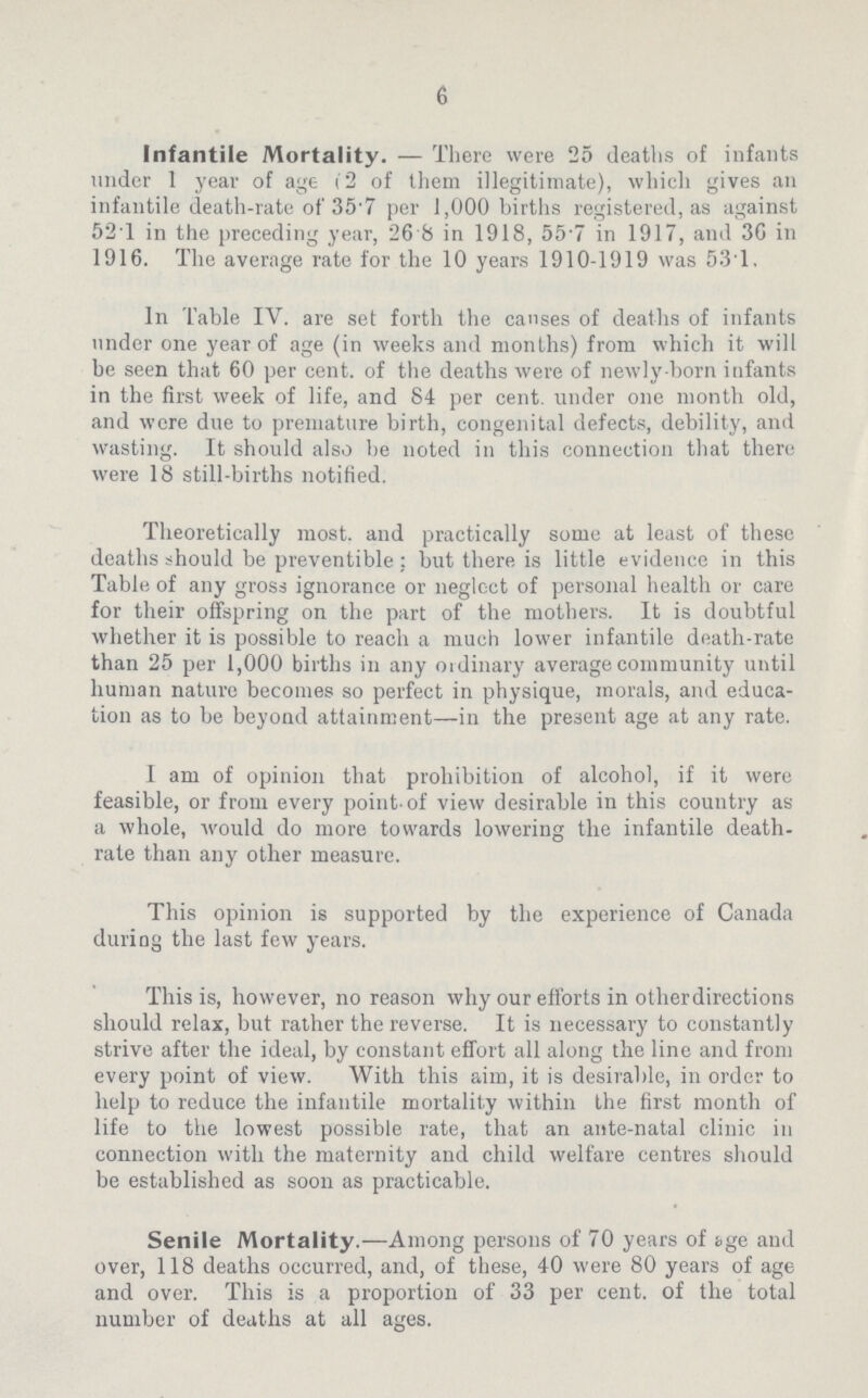 6 Infantile Mortality.—There were 25 deaths of infants under 1 year of age 62 of them illegitimate), which gives an infantile death-rate of 357 per 1,000 births registered, as against 521 in the preceding year, 26.8 in 1918, 55.7 in 1917, and 36 in 1916. The average rate for the 10 years 1910-1919 was 531. In Table IV. are set forth the causes of deaths of infants under one year of age (in weeks and months) from which it will be seen that 60 per cent. of the deaths were of newly born infants in the first week of life, and 84 per cent. under one month old, and were due to premature birth, congenital defects, debility, and wasting. It should also be noted in this connection that there were 18 still-births notified. Theoretically most, and practically some at least of these deaths should be preventible: but there is little evidence in this Table of any gross ignorance or neglect of personal health or care for their offspring on the part of the mothers. It is doubtful whether it is possible to reach a much lower infantile death-rate than 25 per 1,000 births in any ordinary average community until human nature becomes so perfect in physique, morals, and educa tion as to be beyond attainment—in the present age at any rate. I am of opinion that prohibition of alcohol, if it were feasible, or from every point of view desirable in this country as a whole, would do more towards lowering the infantile death rate than any other measure. This opinion is supported by the experience of Canada during the last few years. This is, however, no reason why our efforts in otherdirections should relax, but rather the reverse. It is necessary to constantly strive after the ideal, by constant effort all along the line and from every point of view. With this aim, it is desirable, in order to help to reduce the infantile mortality within the first month of life to the lowest possible rate, that an ante-natal clinic in connection with the maternity and child welfare centres should be established as soon as practicable. Senile Mortality.—Among persons of 70 years of ige and over, 118 deaths occurred, and, of these, 40 were 80 years of age and over. This is a proportion of 33 per cent, of the total number of deaths at all ages.