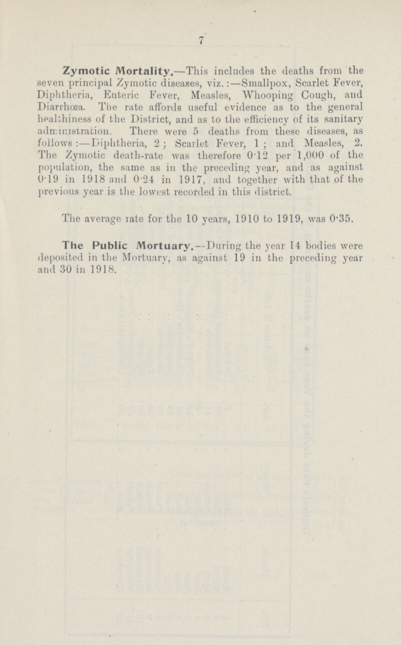 7 Zymotic Mortality.—This includes the deaths from the seven principal Zymotic diseases, viz.:—Smallpox, Scarlet Fever, Diphtheria, Enteric Fever, Measles, Whooping Cough, and Diarrhœa. The rate affords useful evidence as to the general healthiness of the District, and as to the efficiency of its sanitary administration. There were 5 deaths from these diseases, as follows:—Diphtheria, 2; Scarlet Fever, 1; and Measles, 2. The Zymotic death-rate was therefore 012 per 1,000 of the population, the same as in the preceding year, and as against 0.19 in 1918 and 0.24 in 1917, and together with that of the previous year is the lowest recorded in this district. The average rate for the 10 years, 1910 to 1919, was 0.35. The Public Mortuary.—During the year 14 bodies were deposited in the Mortuary, as against 19 in the preceding year and 30 in 1918.