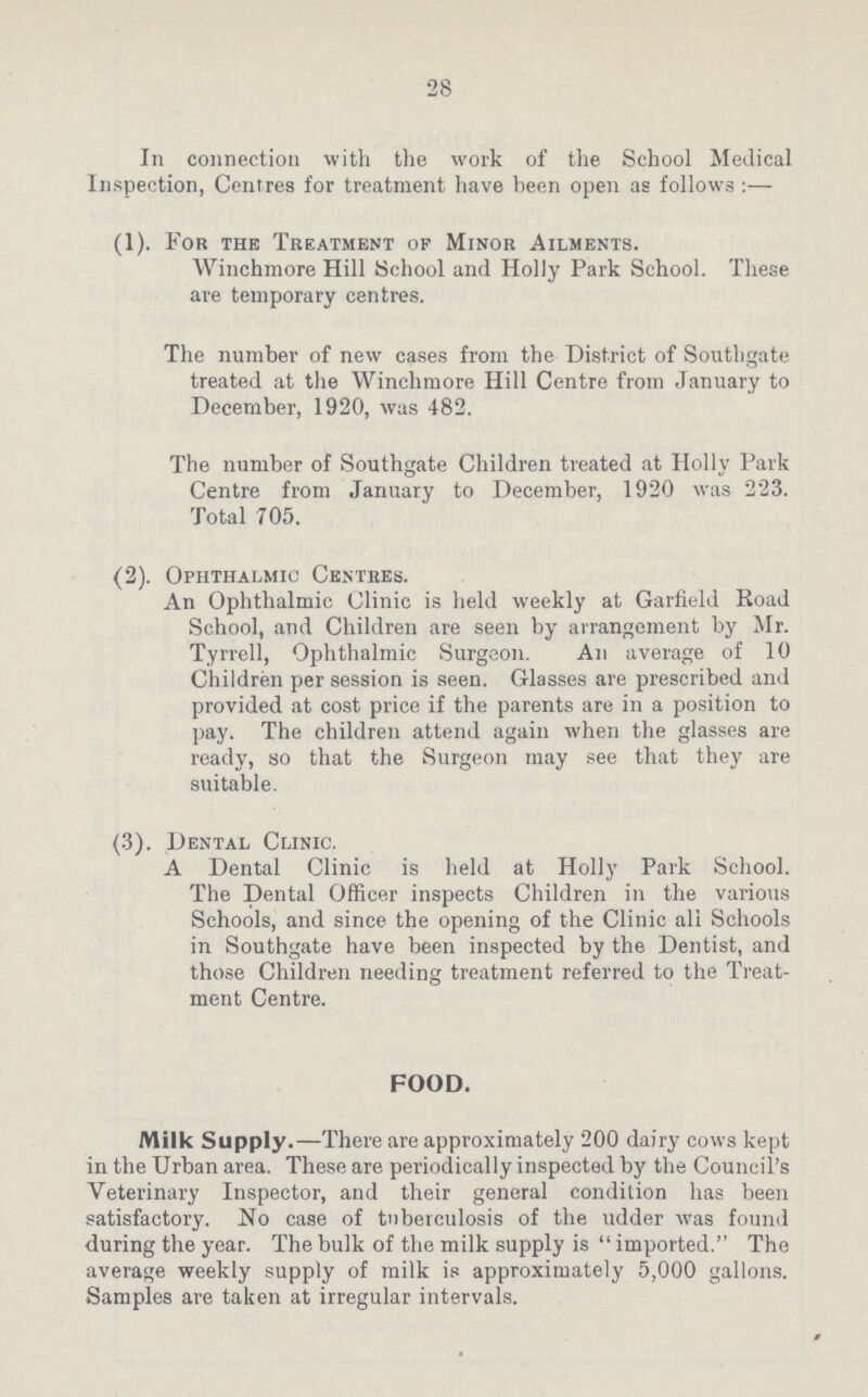 28 In connection with the work of the School Medical Inspection, Centres for treatment have been open as follows:— (1). For the Treatment of Minor Ailments. Winchmore Hill School and Holly Park School. These are temporary centres. The number of new cases from the District of Southgate treated at the Winchmore Hill Centre from January to December, 1920, was 482. The number of Southgate Children treated at Holly Park Centre from January to December, 1920 was 223. Total 705. (2). Ophthalmic Centres. An Ophthalmic Clinic is held weekly at Garfield Road School, and Children are seen by arrangement by Mr. Tyrrell, Ophthalmic Surgeon. An average of 10 Children per session is seen. Glasses are prescribed and provided at cost price if the parents are in a position to pay. The children attend again when the glasses are ready, so that the Surgeon may see that they are suitable. (3). Dental Clinic. A Dental Clinic is held at Holly Park School. The Dental Officer inspects Children in the various Schools, and since the opening of the Clinic all Schools in Southgate have been inspected by the Dentist, and those Children needing treatment referred to the Treat ment Centre. FOOD. Milk Supply.—There are approximately 200 dairy cows kept in the Urban area. These are periodically inspected by the Council's Veterinary Inspector, and their general condition has been satisfactory. No case of tuberculosis of the udder was found during the year. The bulk of the milk supply is imported. The average weekly supply of milk is approximately 5,000 gallons. Samples are taken at irregular intervals.