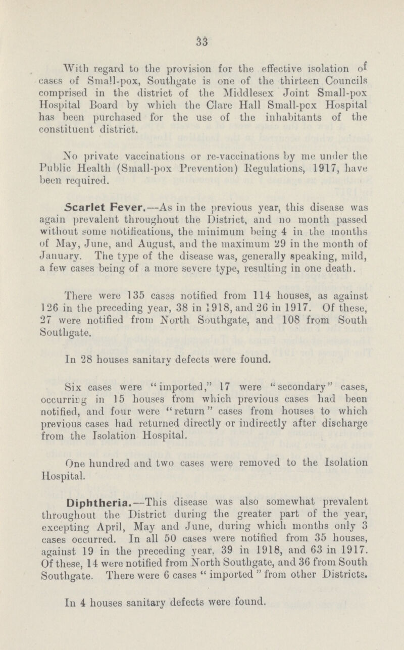 33 With regard to the provision for the effective isolation of casts of Small-pox, Southgate is one of the thirteen Councils comprised in the district of the Middlesex Joint Small-pox Hospital Board by which the Clare Hall Small-pcx Hospital has been purchased for the use of the inhabitants of the constituent district. No private vaccinations or re-vaccinations by me under the Public Health (Small-pox Prevention) Regulations, 1917, have been required. Scarlet Fever.—As in the previous year, this disease was again prevalent throughout the District, and no month passed without some notifications, the minimum being 4 in the months of May, June, and August, and the maximum 29 in the month of January. The type of the disease was, generally speaking, mild, a few cases being of a more severe type, resulting in one death. There were 135 cases notified from 114 houses, as against 126 in the preceding year, 38 in 1918, and 26 in 1917. Of these, 27 were notified from North Southgate, and 108 from South Southgate. In 28 houses sanitary defects were found. Six cases were imported, 17 were secondary cases, occurring in 15 houses from which previous cases had been notified, and four were return cases from houses to which previous cases had returned directly or indirectly after discharge from the Isolation Hospital. One hundred and two cases were removed to the Isolation Hospital. Diphtheria.—This disease was also somewhat prevalent throughout the District during the greater part of the year, excepting April, May and June, during which months only 3 cases occurred. In all 50 cases were notified from 35 houses, against 19 in the preceding year, 39 in 1918, and 63 in 1917. Of these, 14 were notified from North Southgate, and 36 from South Southgate. There were 6 cases  imported  from other Districts. In 4 houses sanitary defects were found.