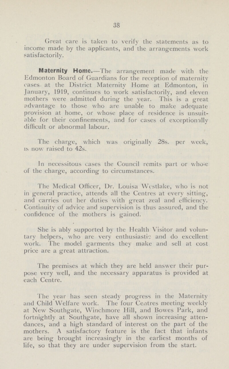 38 Great care is taken to verify the statements as to income made by the applicants, and the arrangements work satisfactorily. Maternity Home.—The arrangement made with the Edmonton Board of Guardians for the reception of maternity cases at the District Maternity Home at Edmonton, in January, 1919, continues to work satisfactorily, and eleven mothers were admitted during the year. This is a great advantage to those who are unable to make adequate provision at home, or whose place of residence is unsuit able for their confinements, and for cases of exceptionally difficult or abnormal labour. The charge, which was originally 28s. per week, is now raised to 42s. In necessitous cases the Council remits part or whoie of the charge, according to circumstances. The Medical Officer, Dr. Louisa Wcstlake, who is not in general practice, attends all the Centres at every sitting, and carries out her duties with great zeal and efficiency. Continuity of advice and supervision is thus assured, and the confidence of the mothers is gained. She is ably supported by the Health Visitor and volun tary helpers, who are very enthusiastic and do excellent work. The model garments they make and sell at cost price are a great attraction. The premises at which they are held answer their pur pose very well, and the necessary apparatus is provided at each Centre. The year has seen steady progress in the Maternity and Child Welfare work. The four Centres meeting weekly at New Southgate, Winchmore Hill, and Bowes Park, and fortnightly at Southgate, have all shown increasing atten dances, and a high standard of interest on the part of the mothers. A satisfactory feature is the fact that infants are being brought increasingly in the earliest months of life, so that they are under supervision from the start.