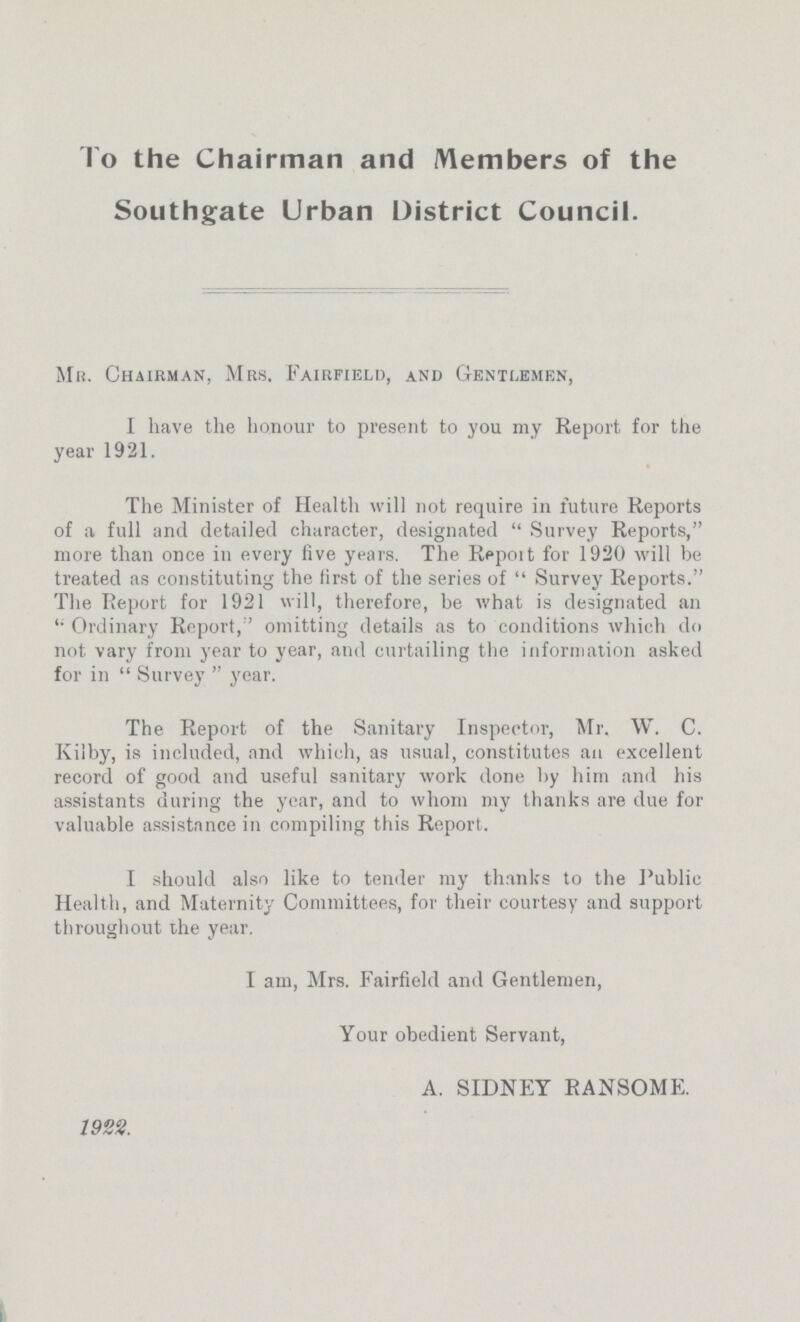 To the Chairman and Members of the Southgate Urban District Council. Mb. Chairman, Mrs. Fairfield, and Gentlemen, I have the honour to present to you my Report for the year 1921. The Minister of Health will not require in future Reports of a full and detailed character, designated Survey Reports, more than once in every five years. The Report for 1920 will be treated as constituting the first of the series of Survey Reports. The Report for 1921 will, therefore, be what is designated an Ordinary Report,' omitting details as to conditions which do not vary from year to year, and curtailing the information asked for in  Survey  year. The Report of the Sanitary Inspector, Mr. W. C. Kilby, is included, and which, as usual, constitutes an excellent record of good and useful sanitary work done by him and his assistants during the year, and to whom my thanks are due for valuable assistance in compiling this Report. I should also like to tender my thanks to the Public Health, and Maternity Committees, for their courtesy and support throughout the year. I am, Mrs. Fairfield and Gentlemen, Your obedient Servant, A. SIDNEY RANSOME. 1922.