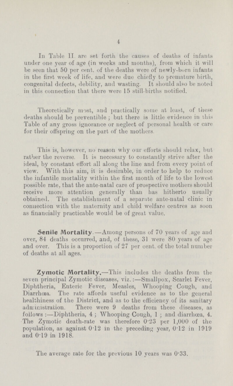 4 In Table II are set forth the causes of deaths of infants under one year of age (in weeks and months), from which it will be seen that 50 per cent. of the deaths were of newly-born infants in the first week of life, and were due chiefly to premature birth, congenital defects, debility, and wasting. It should also be noted in this connection that there were 15 still-births notified. Theoretically most, and practically some at least, of these deaths should be preventible ; but there is little evidence in this Table of any gross ignorance or neglect of personal health or care for their offspring on the part of the mothers. This is, however, no reason why our efforts should relax, but rather the reverse. It is necessary to constantly strive after the ideal, by constant effort all along the line and from every point of view. With this aim, it is desirable, in order to help to reduce the infantile mortality within the first month of life to the lowest possible rate, that the ante-natal care of prospective mothers should receive more attention generally than has hitherto usually obtained. The establishment of a separate ante-natal clinic in connection with the maternity and child welfare centres as soon as financially practicable would be of great value. Senile Mortality.—Among persons of 70 years of age and over, 84 deaths occurred, and, of these, 31 were 80 years of age and over. This is a proportion of 27 per cent. of the total number of deaths at all ages. Zymotic Mortality.—This includes the deaths from the seven principal Zymotic diseases, viz.:—Smallpox, Scarlet Fever, Diphtheria, Enteric Fever, Measles, Whooping Cough, and Diarrhœa. The rate affords useful evidence as to the general healthiness of the District, and as to the efficiency of its sanitary administration. There were 9 deaths from these diseases, as follows Diphtheria, 4; Whooping Cough, 1; and diarrhoea. 4. The Zymotic death-rate was therefore 0.23 per 1,000 of the population, as against 0.12 in the preceding year, 0.12 in 1919 and 0.19 in 1918. The average rate for the previous 10 years was 0-33.