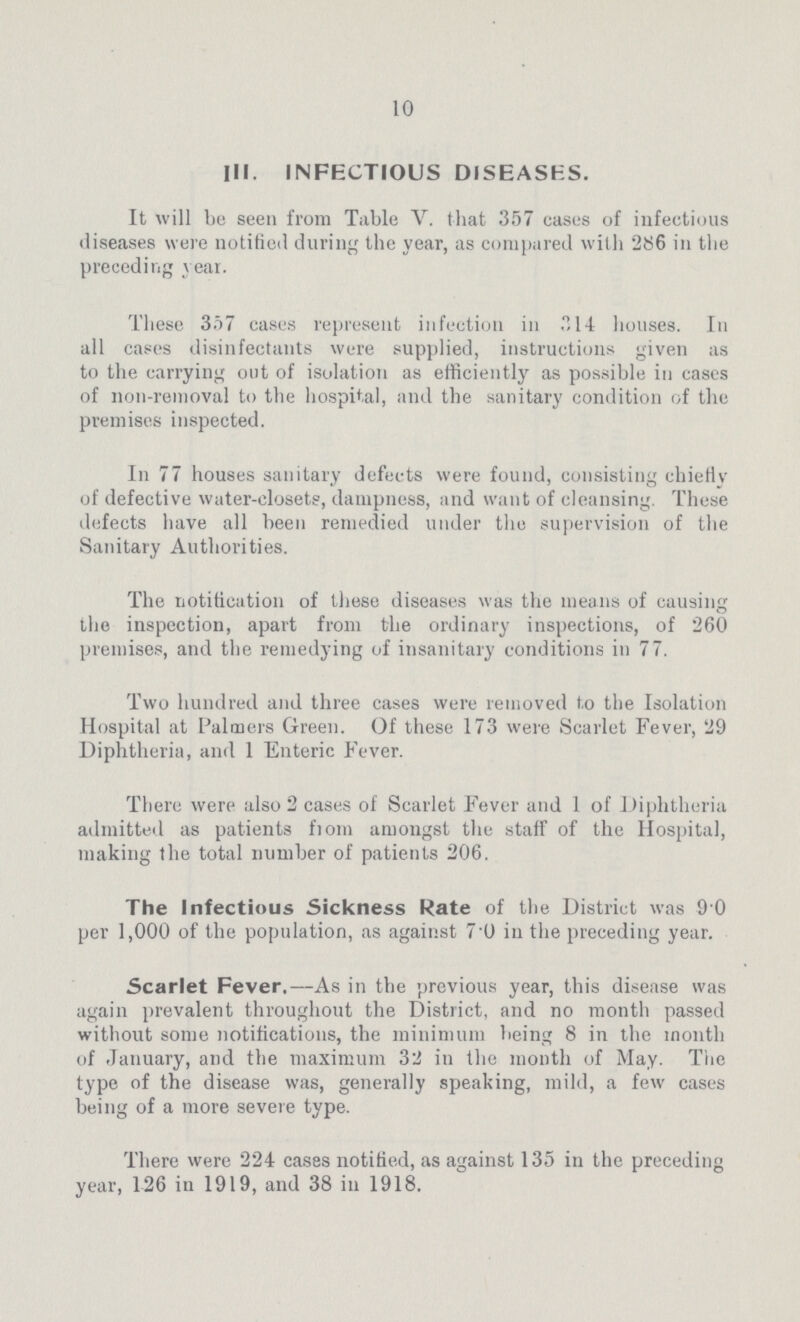 10 III. INFECTIOUS DISEASES. It will bo seen from Table V. that 357 cases of infectious diseases were notified during the year, as compared with 286 in the preceding year. These 357 casus represent infection in 314 houses. In all cases disinfectants were supplied, instructions given as to the carrying out of isolation as efficiently as possible in cases of non-removal to the hospital, and the sanitary condition of the premises inspected. In 77 houses sanitary defects were found, consisting chiefly of defective water-closets, dampness, and want of cleansing. These defects have all been remedied under the supervision of the Sanitary Authorities. The notification of these diseases was the means of causing the inspection, apart from the ordinary inspections, of 260 premises, and the remedying of insanitary conditions in 77. Two hundred and three cases were removed to the Isolation Hospital at Palmers Green. Of these 173 were Scarlet Fever, 29 Diphtheria, and 1 Enteric Fever. There were also 2 cases of Scarlet Fever and 1 of Diphtheria admitted as patients from amongst the staff of the Hospital, making the total number of patients 206. The Infectious Sickness Rate of the District was 90 per 1,000 of the population, as against 7.0 in the preceding year. Scarlet Fever.—As in the previous year, this disease was again prevalent throughout the District, and no month passed without some notifications, the minimum being 8 in the month of January, and the maximum 32 in the month of May. The type of the disease was, generally speaking, mild, a few cases being of a more severe type. There were 224 cases notified, as against 135 in the preceding year, 126 in 1919, and 38 in 1918.