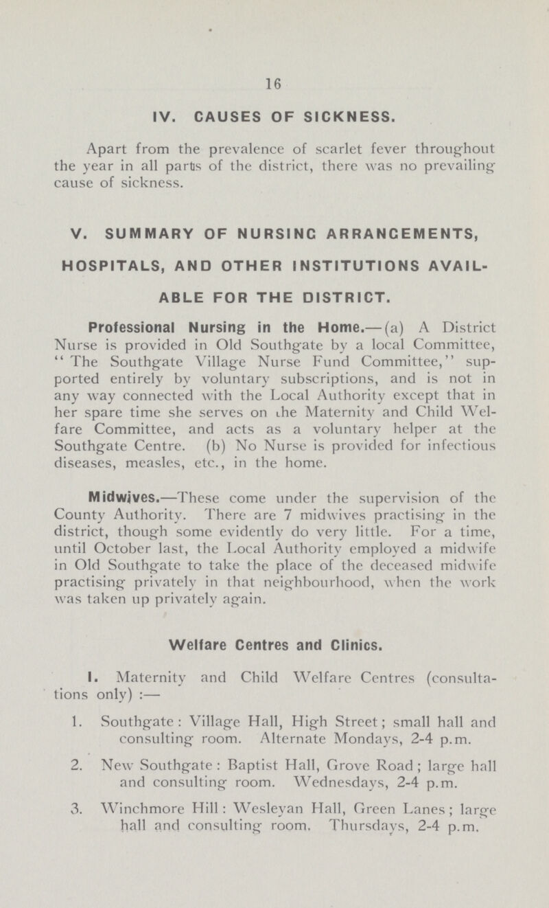 16 IV. CAUSES OF SICKNESS. Apart from the prevalence of scarlet fever throughout the year in all partis of the district, there was no prevailing cause of sickness. V. SUMMARY OF NURSING ARRANGEMENTS, HOSPITALS, AND OTHER INSTITUTIONS AVAIL ABLE FOR THE DISTRICT. Professional Nursing in the Home.— (a) A District Nurse is provided in Old Southgate by a local Committee, The Southgate Village Nurse Fund Committee, sup ported entirely by voluntary subscriptions, and is not in any way connected with the Local Authority except that in her spare time she serves on the Maternity and Child Wel fare Committee, and acts as a voluntary helper at the Southgate Centre. (b) No Nurse is provided for infectious diseases, measles, etc., in the home. Midwives.—These come under the supervision of the County Authority. There are 7 midwives practising in the district, though some evidently do very little. For a time, until October last, the Local Authority employed a midwife in Old Southgate to take the place of the deceased midwife practising privately in that neighbourhood, when the work was taken up privately again. Welfare Centres and Clinics. 1. Maternity and Child Welfare Centres (consulta tions only) :— 1. Southgate: Village Hall, High Street; small hall and consulting room. Alternate Mondays, 2-4 p.m. 2. New Southgate : Baptist Hall, Grove Road ; large hall and consulting room. Wednesdays, 2-4 p.m. 3. Winchmore Hill: Wesleyan Hall, Green Lanes; large hall and consulting room. Thursdays, 2-4 p.m.