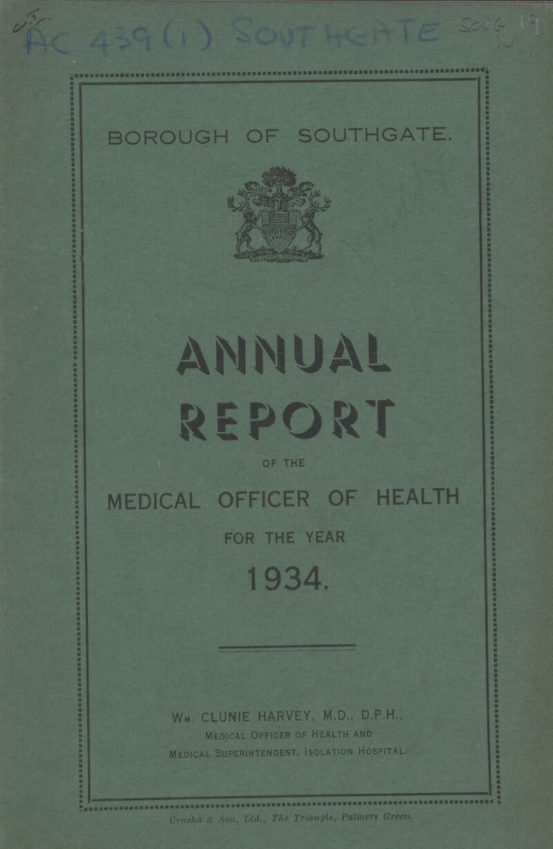 C.I. AC 439(1) SOUT HEATE SOUG 19 M. BOROUGH OF SOUTHGATE. ANNUAL REPORT OF THE MEDICAL OFFICER OF HEALTH FOR THE YEAR 1934. Wm. CLUNIE HARVEY, M.D., D.P.H., Medical Officer of Health and Medical Superintendent, Isolation Hospital. Crusha & Son, Ltd., The Triangle, Palmers Green.