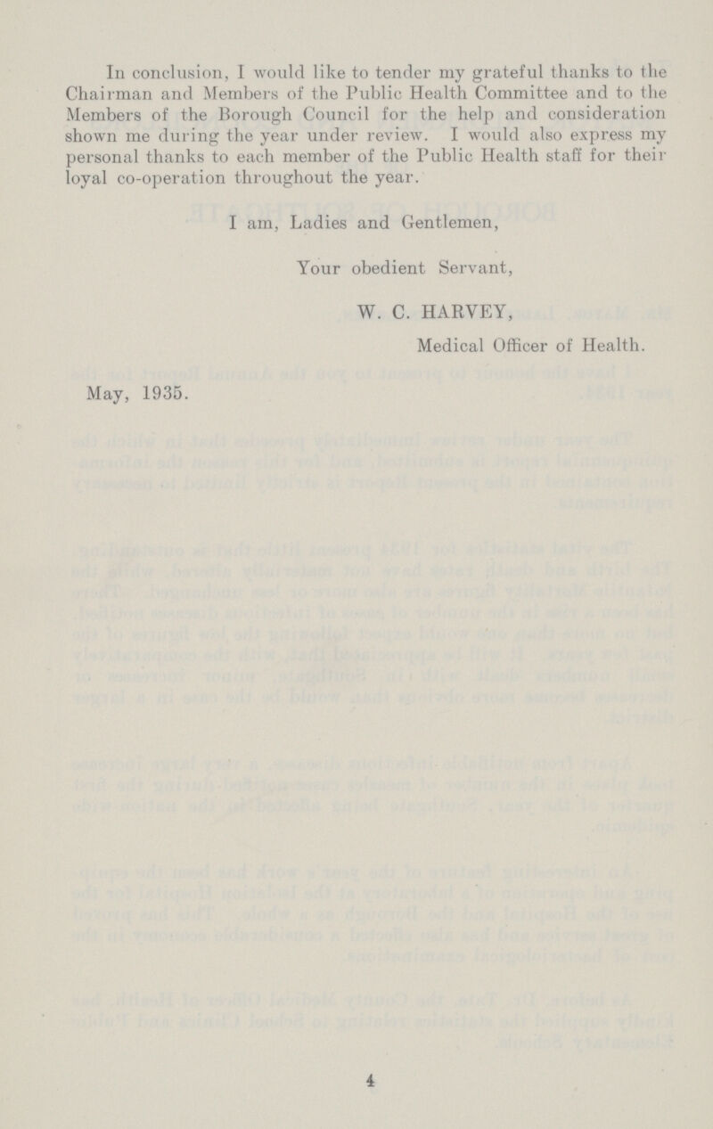 In conclusion, I would like to tender my grateful thanks to the Chairman and Members of the Public Health Committee and to the Members of the Borough Council for the help and consideration shown me during the year under review. I woidd also express my personal thanks to each member of the Public Health staff for their loyal co-operation throughout the year. I am, Ladies and Gentlemen, Your obedient Servant, W. C. HARVEY, Medical Officer of Health. May, 1935. 4