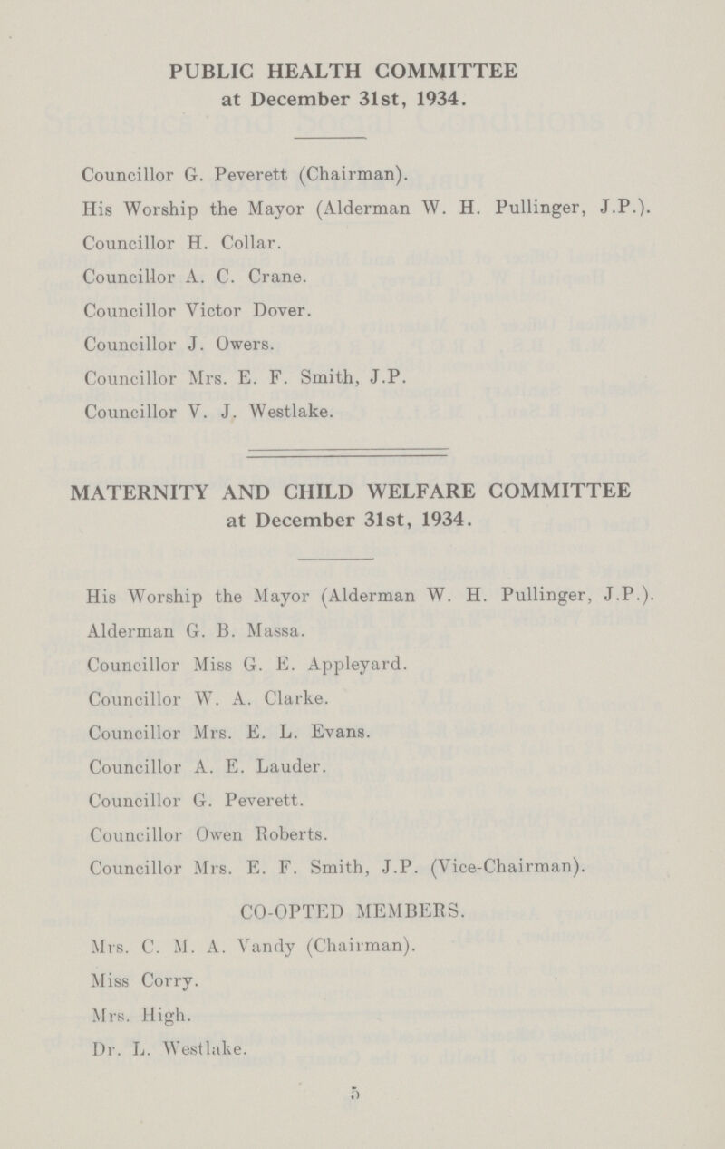 PUBLIC HEALTH COMMITTEE at December 31st, 1934. Councillor G. Peverett (Chairman). His Worship the Mayor (Alderman W. H. Pullinger, J.P.). Councillor H. Collar. Councillor A. C. Crane. Councillor Victor Dover. Councillor J. Owers. Councillor Mrs. E. F. Smith, J.P. Councillor V. J. Westlake. MATERNITY AND CHILD WELFARE COMMITTEE at December 31st, 1934. His Worship the Mayor (Alderman W. H. Pullinger, J.P.). Alderman G. B. Massa. Councillor Miss G. E. Appleyard. Councillor W. A. Clarke. Councillor Mrs. E. L. Evans. Councillor A. E. Lauder. Councillor G. Peverett. Councillor Owen Roberts. Councillor Mrs. E. F. Smith, J.P. (Vice-Chairman). CO-OPTED MEMBERS. Mrs. C. M. A. Vandy (Chairman). Miss Corry. Mrs. High. Dr. L. Westlake. 5