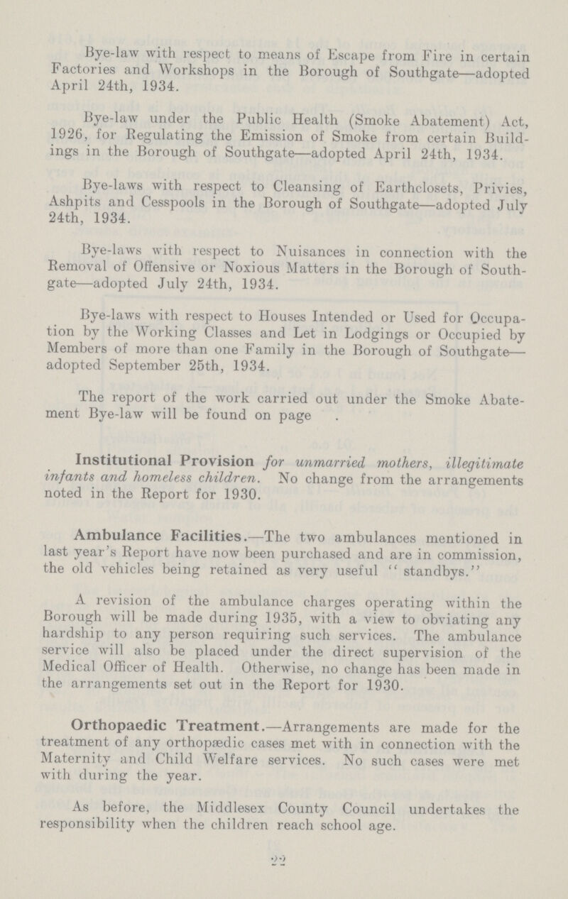 Bye-law with respect to means of Escape from Fire in certain Factories and Workshops in the Borough of Southgate—adopted April 24th, 1934. Bye-law under the Public Health (Smoke Abatement) Act, 1926, for Regulating the Emission of Smoke from certain Build ings in the Borough of Southgate—adopted April 24th, 1934. Bye-laws with respect to Cleansing of Earthclosets, Privies, Ashpits and Cesspools in the Borough of Southgate—adopted July 24th, 1934. Bye-laws with respect to Nuisances in connection with the Removal of Offensive or Noxious Matters in the Borough of South gate—adopted July 24th, 1934. Bye-laws with respect to Houses Intended or Used for Occupa tion by the Working Classes and Let in Lodgings or Occupied by Members of more than one Family in the Borough of Southgate— adopted September 25th, 1934. The report of the work carried out under the Smoke Abate ment Bye-law will be found on page Institutional Provision for unmarried mothers, illegitimate infants and homeless children. No change from the arrangements noted in the Report for 1930. Ambulance Facilities.—The two ambulances mentioned in last year's Report have now been purchased and are in commission, the old vehicles being retained as very useful  standbys. A revision of the ambulance charges operating within the Borough will be made during 1935, with a view to obviating any hardship to any person requiring such services. The ambulance service will also be placed under the direct supervision of the Medical Officer of Health. Otherwise, no change has been made in the arrangements set out in the Report for 1930. Orthopaedic Treatment.—Arrangements are made for the treatment of any orthopaedic cases met with in connection with the Maternity and Child Welfare services. No such cases were met with during the year. As before, the Middlesex County Council undertakes the responsibility when the children reach school age.