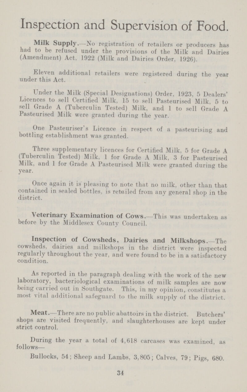 Inspection and Supervision of Food. Milk Supply. -No registration of retailers or producers has had to be refused under the provisions of the Milk and Dairies (Amendment) Act. 1922 (Milk and Dairies Order, 1926). Eleven additional retailers were registered during the year under this Act. Under the Milk (Special Designations) Order, 1923, 5 Dealers' Licences to sell Certified Milk, 15 to sell Pasteurised Milk, 5 to sell Grade A (Tuberculin Tested) Milk, and 1 to sell Grade A Pasteurised Milk were granted during the year. One Pasteuriser's Licence in respect of a pasteurising and bottling establishment was granted. Three supplementary licences for Certified Milk, 5 for Grade A (Tuberculin Tested) Milk, 1 for Grade A Milk, 3 for Pasteurised Milk, and 1 for Grade A Pasteurised Milk were granted during the year. Once again it is pleasing to note that no milk, other than that contained in sealed bottles, is retailed from any general shop in the district. Veterinary Examination of Cows.—This was undertaken as before by the Middlesex County Council. Inspection of Cowsheds, Dairies and Milkshops.—The cowsheds, dairies and milkshops in the district were inspected regularly throughout the year, and were found to be in a satisfactory condition. As reported in the paragraph dealing with the work of the new laboratory, bacteriological examinations of milk samples are now being carried out in Southgate. This, in my opinion, constitutes a most vital additional safeguard to the milk supply of the district. Meat.—There are no public abattoirs in the district. Butchers' shops are visited frequently, and slaughterhouses are kept under strict control. During the year a total of 4,618 carcases was examined, as follows— Bullocks, 54; Sheep and Lambs, 3,805; Calves, 79; Pigs, 680. 34