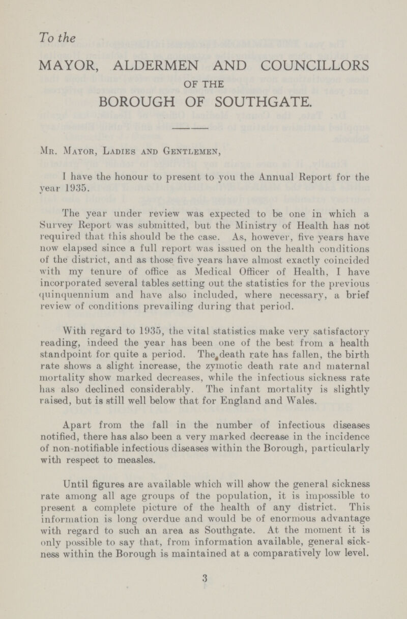 To the MAYOR, ALDERMEN AND COUNCILLORS OF THE BOROUGH OF SOUTHGATE. Mr. Mayor, Ladies and Gentlemen, I have the honour to present to you the Annual Report for the year 1935. The year under review was expected to be one in which a Survey Report was submitted, but the Ministry of Health has not required that this should be the case. As, however, five years have now elapsed since a full report was issued on the health conditions of the district, and as those five years have almost exactly coincided with my tenure of office as Medical Officer of Health, I have incorporated several tables setting out the statistics for the previous quinquennium and have also included, where necessary, a brief review of conditions prevailing during that period. With regard to 1935, the vital statistics make very satisfactory reading, indeed the year has been one of the best from a health standpoint for quite a period. The death rate has fallen, the birth rate shows a slight inorease, the zymotic death rate and maternal mortality show marked decreases, while the infectious sickness rate has also declined considerably. The infant mortality is slightly raised, but is still well below that for England and Wales. Apart from the fall in the number of infectious diseases notified, there has also been a very marked decrease in the incidence of non-notifiable infectious diseases within the Borough, particularly with respect to measles. Until figures are available which will show the general sickness rate among all age groups of the population, it is impossible to present a complete picture of the health of any district. This information is long overdue and would be of enormous advantage with regard to such an area as Southgate. At the moment it is only possible to say that, from information available, general sick ness within the Borough is maintained at a comparatively low level. 3