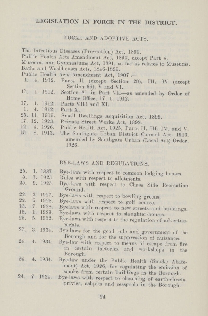 LEGISLATION IN FORCE IN THE DISTRICT. LOCAL AND ADOPTIVE ACTS. The Infectious Diseases (Prevention) Act, 1890. Public Health Acts Amendment Act, 1890, except Part 4. Museums and Gymnasiums Act, 1891, so far as relates to Museums. Baths and Washhouses Acts, 1846-1899. Public Health Acts Amendment Act, 1907:— 1. 4. 1912. Parts II (except Section 28), III, IV (except Section 66), V and VI. 17. 1. 1912. Section 81 in Part VII—as amended by Order of Home Office, 17. 1. 1912. 17. 1. 1912. Parts VIII and XI. 1. 4. 1912. Part X. 25. 11. 1919. Small Dwellings Acquisition Act, 1899. 17. 12. 1923. Private Street Works Act, 1892. 12. 4. 1926. Public Health Act, 1925, Parts II, III, IV, ahd V. 15. 8. 1913. The Southgate Urban District Council Act, 1913, amended bv Southgate Urban (Local Act) Order, 1926. BYE-LAWS AND REGULATIONS. 25. 1. 1887. Bye-laws with respect to common lodging houses. 5. 7. 1923. Rules with respect to allotments. 25. 9. 1923. Bye-laws with respect to Chase Side Recreation Ground. 22. 2. 1927. Bye-laws with respect to bowling greens. 22. 5. 1928. Bye-laws with respect to golf course. 13. 7. 1928. Byelaws with respect to new streets and buildings. 15. 1. 1929. Bye-laws with respect to slaughter-houses. 25. 5. 1932. Bye-laws with respect to the regulation of advertise ments. 27. 3. 1934. Bve-laws for the good rule and government of the Borough and for the suppression of nuisances. 24. 4. 1934. Bye-law with respect to means of escape from fire in certain factories and workshops in the Borough. 24. 4. 1934. Bye-law under the Public Health (Smoke Abate ment) Act, 1926, for regulating the emission of smoke from certain buildings in the Borough. 24. 7. 1934. Bye-laws with respect to cleansing of earth-closets, privies, ashpits and cesspools in the Borough. 24