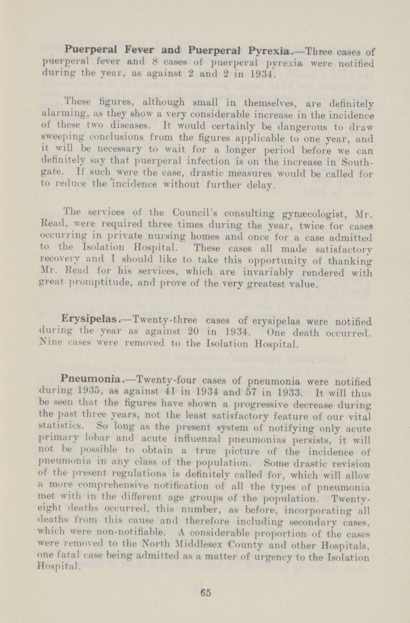 Puerperal Fever and Puerperal Pyrexia.—Three cases of puerperal fever and 8 cases of puerperal pyrexia were notified during the year, as against 2 and 2 in 1934. These figures, although small in themselves, are definitely alarming, as they show a very considerable increase in the incidence of these two diseases. It would certainly be dangerous to draw sweeping conclusions from the figures applicable to one year, and it will be necessary to wait for a longer period before we can definitely say that puerperal infection is on the increase in South gate. If such were the case, drastic measures would be called for to reduce the incidence without further delay. The services of the Council's consulting gynaecologist, Mr. Head, were required three times during the year, twice for cases occurring in private nursing homes and once for a case admitted to the Isolation Hospital. These cases all made satisfactory recovery and I should like to take this opportunity of thanking Mr. Read for his services, which are invariably rendered with great promptitude, and prove of the very greatest value. Erysipelas.—Twenty-three cases of erysipelas were notified during the year as against 20 in 1934. One death occurred. Nine cases were removed to the Isolation Hospital. Pneumonia.—Twenty-four cases of pneumonia were notified during 1935, as against 41 in 1934 and 57 in 1933. It will thus be seen that the figures have shown a progressive decrease during the past three years, not the least satisfactory feature of our vital statistics. So long as the present system of notifying only acute primary lobar and acute influenzal pneumonias persists, it will not be possible to obtain a true picture of the incidence of pneumonia in any class of the population. Some drastic revision of the present regulations is definitely called for, which will allow a more comprehensive notification of all the types of pneumonia met with in the different age groups of the population. Twenty eight deaths occurred, this number, as before, incorporating all deaths from this cause and therefore including secondary cases, which were non-notifiable. A. considerable proportion of the cases were removed to the North Middlesex County and other Hospitals, one fatal case being admitted as a matter of urgency to the Isolation Hospital. 65