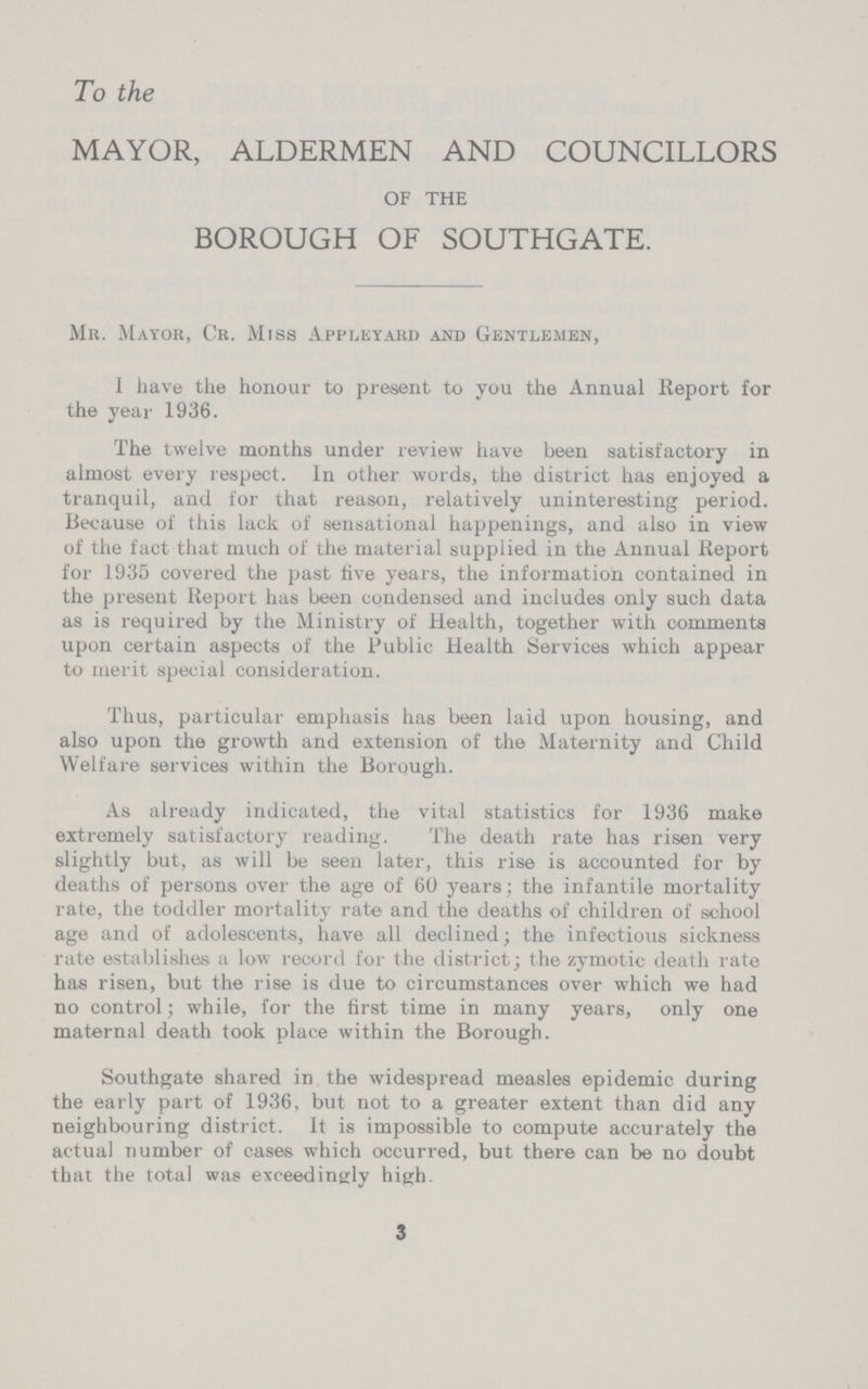 To the MAYOR, ALDERMEN AND COUNCILLORS OF THE BOROUGH OF SOUTHGATE. Mr. Mayor, Cr. Mrss Appleyard and Gentlemen, I have the honour to present to you the Annual Report for the year 1936. The twelve months under review have been satisfactory in almost every respect. In other words, the district has enjoyed a tranquil, and for that reason, relatively uninteresting period. Because of this lack of sensational happenings, and also in view of the fact that much of the material supplied in the Annual Report for 1935 covered the past five years, the information contained in the present Report has been condensed and includes only such data as is required by the Ministry of Health, together with comments upon certain aspects of the Public Health Services which appear to merit special consideration. Thus, particular emphasis has been laid upon housing, and also upon the growth and extension of the Maternity and Child Welfare services within the Borough. As already indicated, the vital statistics for 1936 make extremely satisfactory reading. The death rate has risen very slightly but, as will be seen later, this rise is accounted for by deaths of persons over the age of 60 years; the infantile mortality rate, the toddler mortality rate and the deaths of children of school age and of adolescents, have all declined; the infectious sickness rate establishes a low record for the district; the zymotic death rate has risen, but the rise is due to circumstances over which we had no control; while, for the first time in many years, only one maternal death took place within the Borough. Southgate shared in the widespread measles epidemic during the early part of 1936, but not to a greater extent than did any neighbouring district. It is impossible to compute accurately the actual number of cases which occurred, but there can be no doubt that the total was exceedingly high. 3