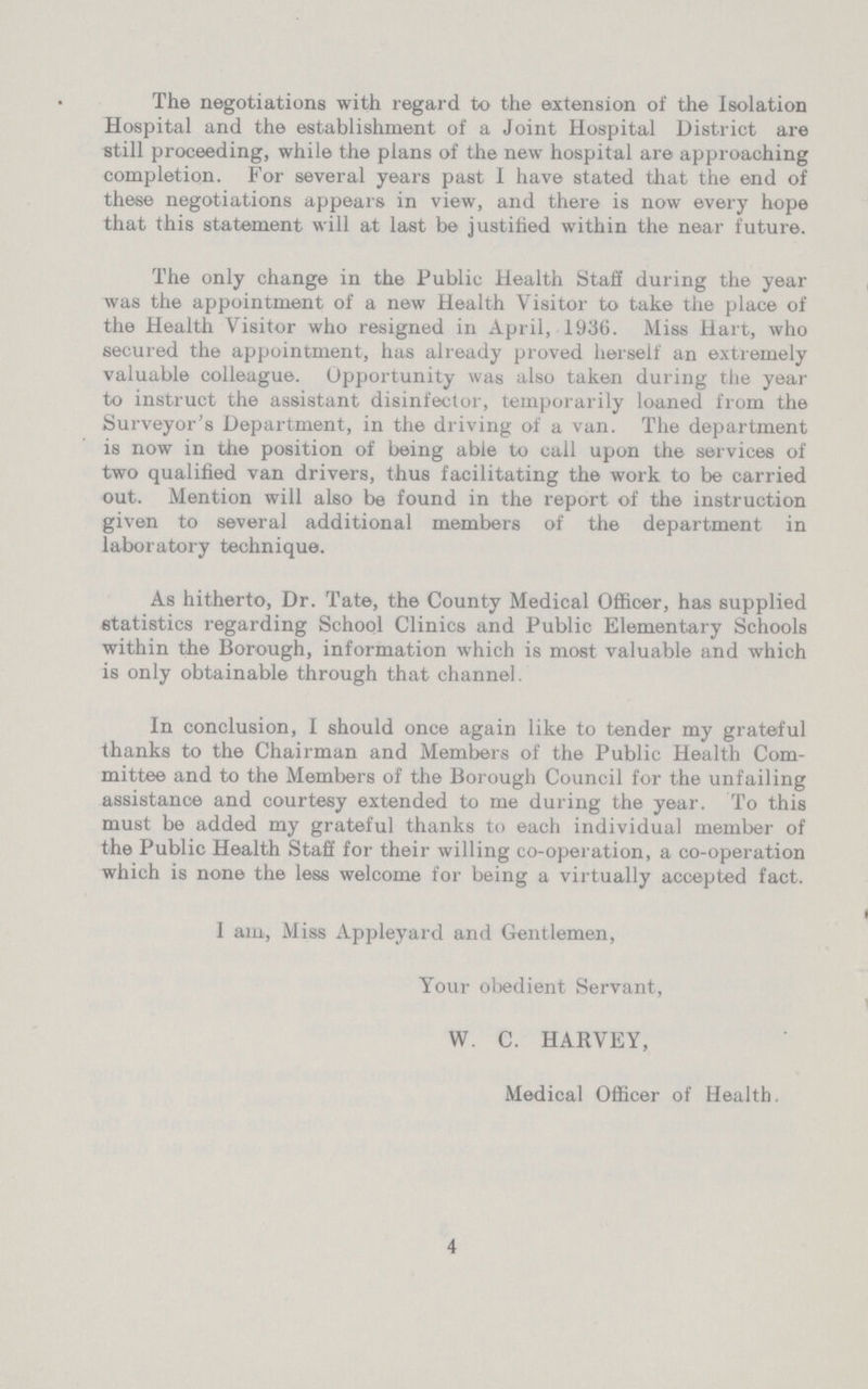The negotiations with regard to the extension of the Isolation Hospital and the establishment of a Joint Hospital District are still proceeding, while the plans of the new hospital are approaching completion. For several years past I have stated that the end of these negotiations appears in view, and there is now every hope that this statement will at last be justified within the near future. The only change in the Public Health Staff during the year was the appointment of a new Health Visitor to take the place of the Health Visitor who resigned in April, 1936. Miss Hart, who secured the appointment, has already proved herself an extremely valuable colleague. Opportunity was also taken during the year to instruct the assistant disinfector, temporarily loaned from the Surveyor's Department, in the driving of a van. The department is now in the position of being able to call upon the services of two qualified van drivers, thus facilitating the work to be carried out. Mention will also be found in the report of the instruction given to several additional members of the department in laboratory technique. As hitherto, Dr. Tate, the County Medical Officer, has supplied statistics regarding School Clinics and Public Elementary Schools within the Borough, information which is most valuable and which is only obtainable through that channel. In conclusion, I should once again like to tender my grateful thanks to the Chairman and Members of the Public Health Com mittee and to the Members of the Borough Council for the unfailing assistance and courtesy extended to me during the year. To this must be added my grateful thanks to each individual member of the Public Health Staff for their willing co-operation, a co-operation which is none the less welcome for being a virtually accepted fact. I am, Miss Appleyard and Gentlemen, Your obedient Servant, W. C. HARVEY, Medical Officer of Health. 4