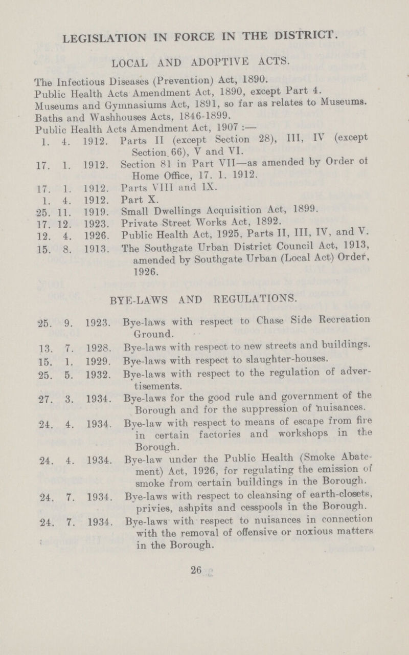 LEGISLATION IN FORCE IN THE DISTRICT. LOCAL AND ADOPTIVE ACTS. The Infectious Diseases (Prevention) Act, 1890. Public Health Acts Amendment Act, 1890, except Part 4. Museums and Gymnasiums Act, 1891, so far as relates to Museums. Baths and Wash houses Acts, 1846-1899. Public Health Acts Amendment Act, 1907 :— 1. 4. 1912. Parts II (except Section 28), III, IV (except Section. 66), V and VI. 17. 1. 1912. Section 81 in Part VII—as amended by Order ot Home Office, 17. 1. 1912. 17. 1. 1912. Parts VIII and IX. 1. 4. 1912. Part X. 25. 11. 1919. Small Dwellings Acquisition Act, 1899. 17. 12. 1923. Private Street Works Act, 1892. 12. 4. 1926. Public Health Act, 1925, Parts II, III, IV, and V. 15. 8. 1913. The Southgate Urban District Council Act, 1913, amended by Southgate Urban (Local Act) Order, 1926. BYE-LAWS AND REGULATIONS. 25. 9. 1923. Bye-laws with respect to Chase Side Recreation Ground. 13. 7. 1928. Bye-laws with respect to new streets and buildings. 15. 1. 1929. Bye-laws with respect to slaughter-houses. 25. 5. 1932. Bye-laws with respect to the regulation of adver tisements. 27. 3. 1934. Bye-laws for the good rule and government of the Borough and for the suppression of 'nuisances. 24. 4. 1934. Bye-law with respect to means of escape from fire in certain factories and workshops in the Borough. 24. 4. 1934. Bye-law under the Public Health (Smoke Abate ment) Act, 1926, for regulating the emission of smoke from certain buildings in the Borough. 24. 7. 1934. Bye-laws with respect to cleansing of earth-closets, privies, ashpits and cesspools in the Borough. 24. 7. 1934. Bye-laws with respect to nuisances in connection with the removal of offensive or noxious matters in the Borough. 26