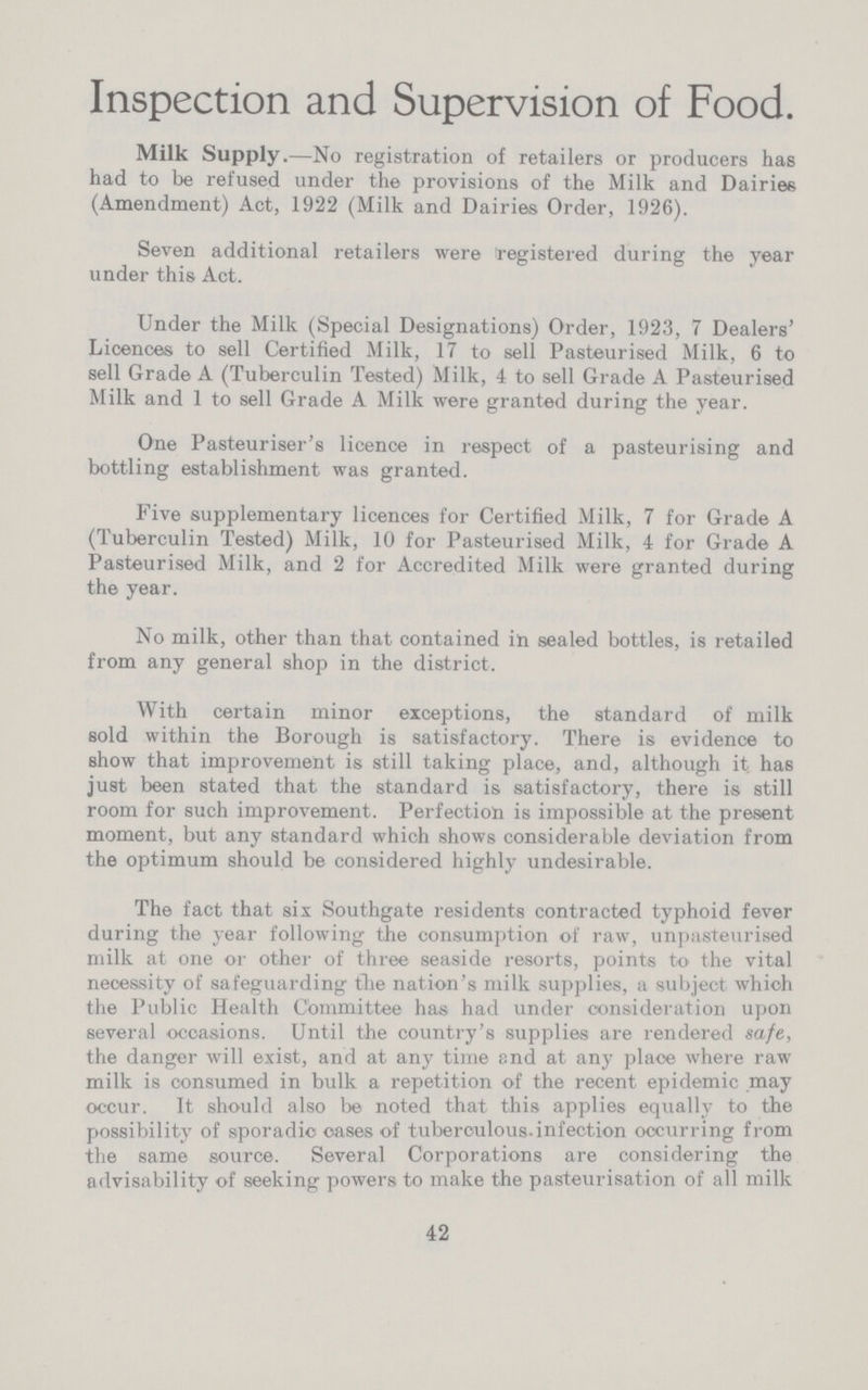 Inspection and Supervision of Food. Milk Supply.— No registration of retailers or producers has had to be refused under the provisions of the Milk and Dairies (Amendment) Act, 1922 (Milk and Dairies Order, 1926). Seven additional retailers were registered during the year under this Act. Under the Milk (Special Designations) Order, 1923, 7 Dealers' Licences to sell Certified Milk, 17 to sell Pasteurised Milk, 6 to sell Grade A (Tuberculin Tested) Milk, 4 to sell Grade A Pasteurised Milk and 1 to sell Grade A Milk were granted during the year. One Pasteuriser's licence in respect of a pasteurising and bottling establishment was granted. Five supplementary licences for Certified Milk, 7 for Grade A (Tuberculin Tested) Milk, 10 for Pasteurised Milk, 4 for Grade A Pasteurised Milk, and 2 for Accredited Milk were granted during the year. No milk, other than that contained in sealed bottles, is retailed from any general shop in the district. With certain minor exceptions, the standard of milk sold within the Borough is satisfactory. There is evidence to show that improvement is still taking place, and, although it has just been stated that the standard is satisfactory, there is still room for such improvement. Perfection is impossible at the present moment, but any standard which shows considerable deviation from the optimum should be considered highly undesirable. The fact that six Southgate residents contracted typhoid fever during the year following the consumption of raw, unpasteurised milk at one or other of three seaside resorts, points to the vital necessity of safeguarding the nation's milk supplies, a subject which the Public Health Committee has had under consideration upon several occasions. Until the country's supplies are rendered safe, the danger will exist, and at any time and at any place where raw milk is consumed in bulk a repetition of the recent epidemic may occur. It should also be noted that this applies equally to the possibility of sporadic oases of tuberculous infection occurring from the same source. Several Corporations are considering the advisability of seeking powers to make the pasteurisation of all milk 42