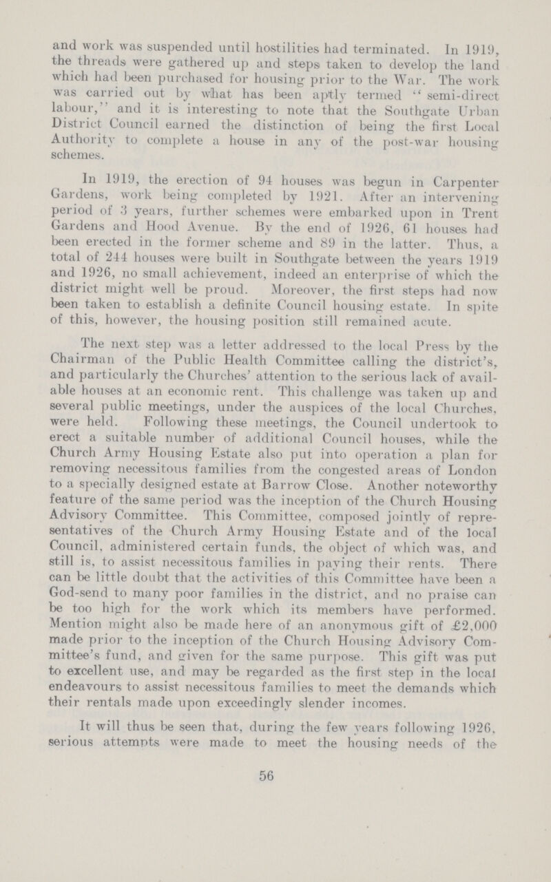 and work was suspended until hostilities had terminated. In 1919, the threads were gathered up and steps taken to develop the land which had been purchased for housing prior to the War. The work was carried out by what has been aptly termed semi-direct labour, and it is interesting to note that the Southgate Urban District Council earned the distinction of being the first Local Authority to complete a house in any of the post-war housing schemes. In 1919, the erection of 94 houses was begun in Carpenter Gardens, work being completed by 1921. After an intervening period of 3 years, further schemes were embarked upon in Trent Gardens and Hood Avenue. By the end of 1926, 61 houses had been erected in the former scheme and 89 in the latter. Thus, a total of 244 houses were built in Southgate between the years 1919 and 1926, no small achievement, indeed an enterprise of which the district might well be proud. Moreover, the first steps had now been taken to establish a definite Council housing estate. In spite of this, however, the housing position still remained acute. The next step was a letter addressed to the local Press by the Chairman of the Public Health Committee calling the district's, and particularly the Churches' attention to the serious lack of avail able houses at an economic rent. This challenge was taken up and several public meetings, under the auspices of the local Churches, were held. Following these meetings, the Council undertook to erect a suitable number of additional Council houses, while the Church Army Housing Estate also put into operation a plan for removing necessitous families from the congested areas of London to a specially designed estate at Barrow Close. Another noteworthy feature of the same period was the inception of the Church Housing Advisory Committee. This Committee, composed jointly of repre sentatives of the Church Army Housing Estate and of the local Council, administered certain funds, the object of which was, and still is, to assist necessitous families in paying their rents. There can be little doubt that the activities of this Committee have been a God-send to many poor families in the district, and no praise can be too high for the work which its members have performed. Mention might also be made here of an anonymous gift of £2,000 made prior to the inception of the Church Housing Advisory Com mittee's fund, and given for the same purpose. This gift was put to excellent use, and may be regarded as the first step in the local endeavours to assist necessitous families to meet the demands which their rentals made upon exceedingly slender incomes. It will thus be seen that, during the few years following 1926. serious attempts were made to meet the housing needs of the 56
