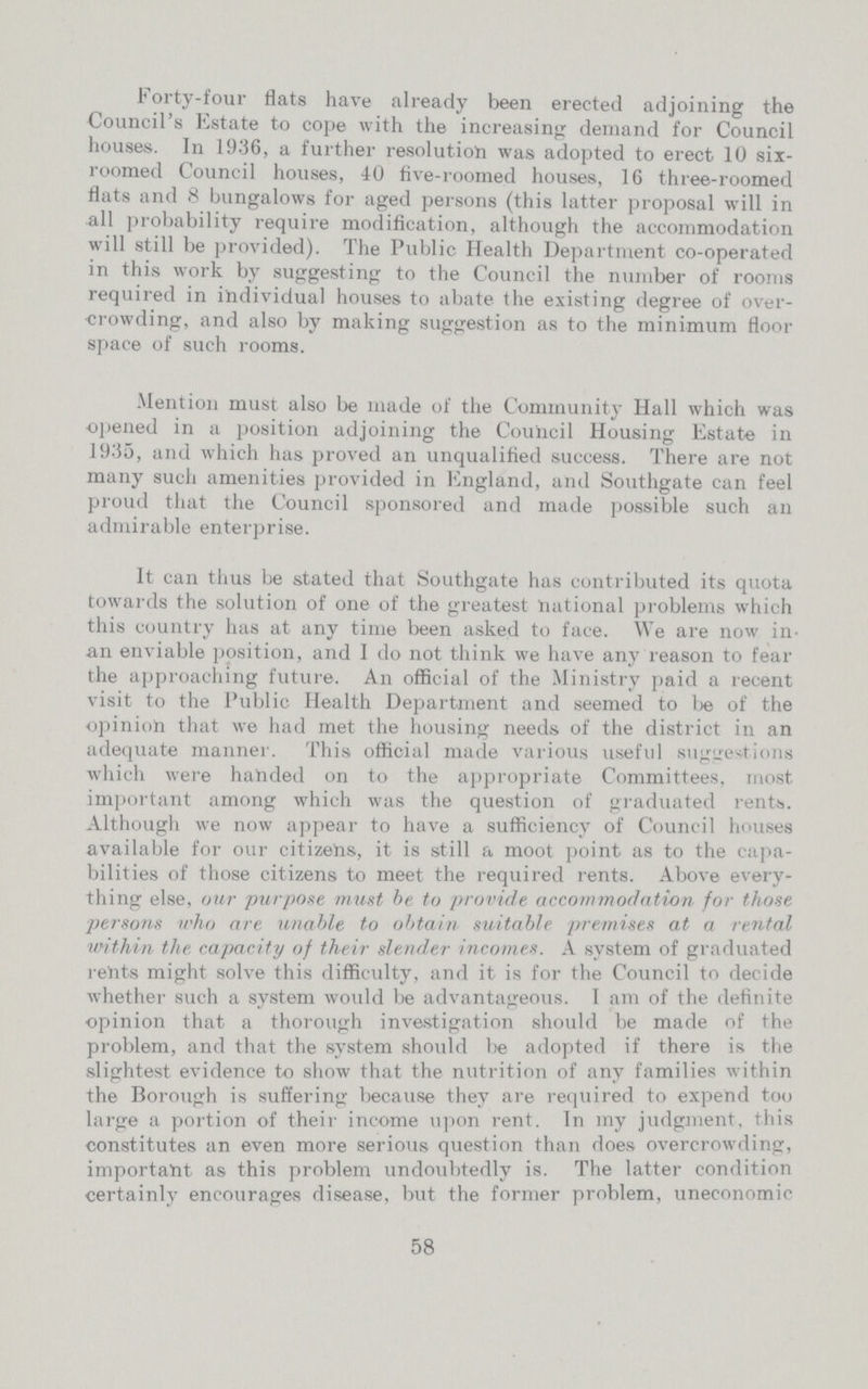 Forty-four flats have already been erected adjoining the Council's Estate to cope with the increasing demand for Council houses. In 1936, a further resolution was adopted to erect 10 six roomed Council houses, 40 five-roomed houses, 16 three-roomed flats and 8 bungalows for aged persons (this latter proposal will in all probability require modification, although the accommodation will still be provided). The Public Health Department co-operated in this work by suggesting to the Council the number of rooms required in individual houses to abate the existing degree of over crowding, and also by making suggestion as to the minimum floor space of such rooms. Mention must also be made of the Community Hall which was opened in a position adjoining the Council Housing Estate in 1935, and which has proved an unqualified success. There are not many such amenities provided in England, and Southgate can feel proud that the Council sponsored and made possible such an admirable enterprise. It can thus be stated that Southgate has contributed its quota towards the solution of one of the greatest national problems which this country has at any time been asked to face. We are now in an enviable position, and I do not think we have any reason to fear the approaching future. An official of the Ministry paid a recent visit to the Public Health Department and seemed to be of the opinion that we had met the housing needs of the district in an adequate manner. This official made various useful suggestions which were handed on to the appropriate Committees, most important among which was the question of graduated rents. Although we now appear to have a sufficiency of Council houses available for our citizens, it is still a moot point as to the capa bilities of those citizens to meet the required rents. Above every thing else, our purpose must be to provide accommodation for those persons who are unable to obtain suitable premises at a rental within the capacity of their slender incomes. A system of graduated rents might solve this difficulty, and it is for the Council to decide whether such a system would be advantageous. I am of the definite opinion that a thorough investigation should be made of the problem, and that the system should be adopted if there is the slightest evidence to show that the nutrition of any families within the Borough is suffering because they are required to expend too large a portion of their income upon rent. In my judgment, this constitutes an even more serious question than does overcrowding, important as this problem undoubtedly is. The latter condition certainly encourages disease, but the former problem, uneconomic 58