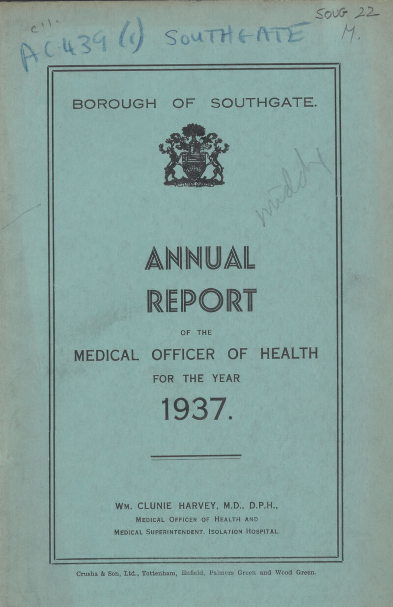 C 11 AC-439 (1) Soth Gate Soug 22 M. BOROUGH OF SOUTHGATE. ANNUAL REPORT OF THE MEDICAL OFFICER OF HEALTH FOR THE YEAR 1937. Crusha & Son, Ltd., Tottenham, Enfield, Palmers Green and Wood Green. WM. CLUNIE HARVEY, M.D., D.P.H., Medical Officer of Health and Medical Superintendent. Isolation Hospital.