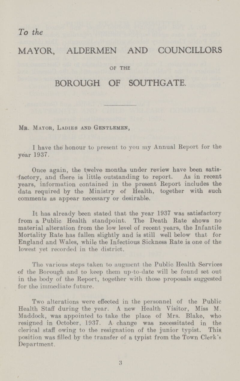 To the MAYOR, ALDERMEN AND COUNCILLORS of the BOROUGH OF SOUTHGATE. Mb. Mayor, Ladies and Gentlemen, I have the honour to present to you my Annual Report for the year 1937. Once again, the twelve months under review have been satis factory, and there is little outstanding to report. As in recent years, information contained in the present Report includes the data required by the Ministry of Health, together with such comments as appear necessary or desirable. It has already been stated that the year 1937 was satisfactory from a Public Health standpoint. The Death Rate shows no material alteration from the low level of recent years, the Infantile Mortality Rate has fallen slightly and is still well below that for England and Wales, while the Infectious Sickness Rate is one of the lowest yet recorded in the district. The various steps taken to augment the Public Health Services of the Borough and to keep them up-to-date will be found set out in the body of the Report, together with those proposals suggested for the immediate future. Two alterations were effected in the personnel of the Public Health Staff during the year. A new Health Visitor, Miss M. Maddock, was appointed to take the place of Mrs. Blake, who resigned in October, 1937. A change was necessitated in the clerical staff owing to the resignation of the junior typist. This position was filled by the transfer of a typist from the Town Clerk's Department. 3