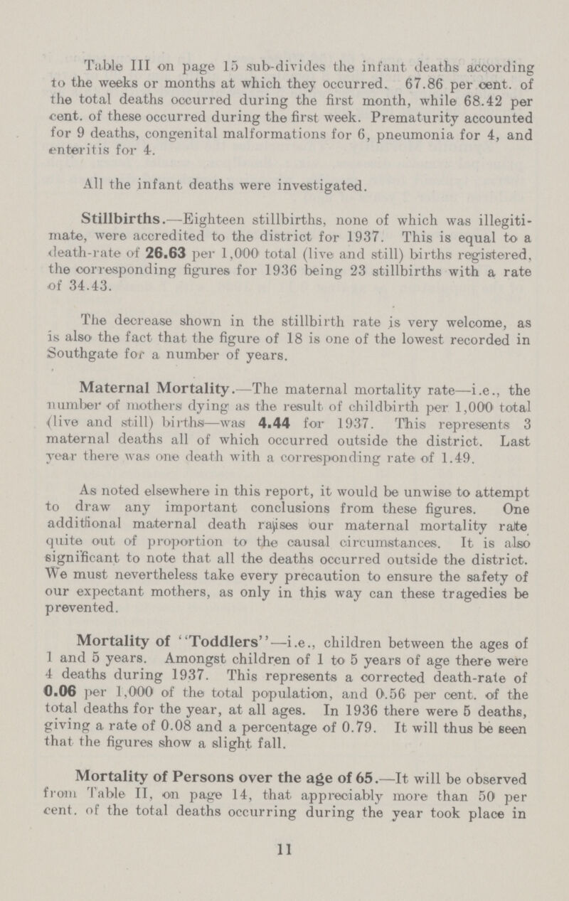 Table III on page 15 sub-divides the infant deaths according to the weeks or months at which they occurred. 67.86 per cent. of the total deaths occurred during the first month, while 68.42 per cent. of these occurred during the first week. Prematurity accounted for 9 deaths, congenital malformations for 6, pneumonia for 4, and enteritis for 4. All the infant deaths were investigated. Stillbirths.—Eighteen stillbirths, none of which was illegiti mate, were accredited to the district for 1937. This is equal to a death-rate of 26.63 per 1,000 total (live and still) births registered, the corresponding figures for 1936 being 23 stillbirths with a rate of 34.43. The decrease shown in the stillbirth rate is very welcome, as is also the fact that the figure of 18 is one of the lowest recorded in Southgate for a number of years. Maternal Mortality.—The maternal mortality rate—i.e., the number of mothers dying as the result of childbirth per 1,000 total (live and still) births—was 4.44 for 1937. This represents 3 maternal deaths all of which occurred outside the district. Last year there was one death with a corresponding rate of 1.49. As noted elsewhere in this report, it would be unwise to attempt to draw any important conclusions from these figures. One additional maternal death raises our maternal mortality rate quite out of proportion to the causal circumstances. It is also significant to note that all the deaths occurred outside the district. We must nevertheless take every precaution to ensure the safety of our expectant mothers, as only in this way can these tragedies be prevented. Mortality of Toddlers—i.e., children between the ages of 1 and 5 years. Amongst children of 1 to 5 years of age there were 4 deaths during 1937. This represents a corrected death-rate of 0.06 per 1,000 of the total population, and 0.56 per cent. of the total deaths for the year, at all ages. In 1936 there were 5 deaths, giving a rate of 0.08 and a percentage of 0.79. It will thus be seen that the figures show a slight fall. Mortality of Persons over the age of 65.—It will be observed from Table II, on page 14, that appreciably more than 50 per cent. of the total deaths occurring during the year took place in 11