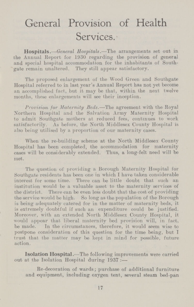 General Provision of Health Services. Hospitals.—General Hospitals.—The arrangements set out in the Annual Report for 1930 regarding the provision of general and special hospital accommodation for the inhabitants of South gate remain unaltered. They still appear satisfactory. The proposed enlargement of the Wood Green and Southgate Hospital referred to in last year's Annual Report has not yet become an accomplished fact, but it may be that, within the next twelve months, these enlargements will see their inception. Provision for Maternity Beds.—The agreement with the Royal Northern Hospital and the Salvation Army Maternity Hospital to admit Southgate mother's at reduced fees, continues to work satisfactorily. As before, the North Middlesex County Hospital is also being utilised by a proportion of our maternity cases. When the re-building scheme at the North Middlesex County Hospital has been completed, the accommodation for maternity oases will be considerably extended. Thus, a long-felt need will be met. The question of providing a Borough Maternity Hospital for Southgate residents has been one in which I have taken considerable interest for some time. There can be little doubt that such an institution would be a valuable asset to the maternity services of the district. There can be even less doubt that the cost of providing the service would be high. So long as the population of the Borough is being adequately catered for in the matter of maternity beds, it is extremely doubtful if such an expenditure could be justified. Moreover, with an extended North Middlesex County Hospital, it would appear that liberal maternity bed provision will, in fact, be made. In the circumstances, therefore, it would seem wise to postpone consideration of this question for the time being, but I trust that the matter may be kept in mind for possible, future action. Isolation Hospital.—The following improvements were carried out at the Isolation Hospital during 1937:— Re-decoration of wards; purchase of additional furniture and equipment, including oxygen tent, several steam bed-pan 17