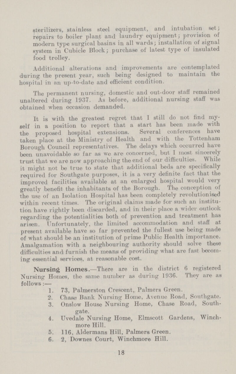 sterilizers, stainless steel equipment, and intubation set; repairs to boiler plant and laundry equipment; provision of modern type surgical basins in all wards; installation of signal system in Cubicle Block; purchase of latest type of insulated food trolley. Additional alterations and improvements are contemplated during the present year, such being designed to maintain the hospital in an up-to-date and efficient condition. The permanent nursing, domestic and out-door staff remained unaltered during 1937. As before, additional nursing staff was obtained when occasion demanded. It is with the greatest regret that I still do not find my self in a position to report that a start has been made with the proposed hospital extensions. Several conferences have taken place at the Ministry of Health and with the Tottenham Borough Council representatives. The delays which occurred have been unavoidable so far as we are concerned, but I most sincerely trust that we are now approaching the end of our difficulties. While it might not be true to state that additional beds are specifically required for Southgate purposes, it is a very definite fact that the improved facilities available at an enlarged hospital would very greatly benefit the inhabitants of the Borough. The conception of the use of an Isolation Hospital has been completely revolutionised within recent times. The original claims made for such an institu tion have rightly been discarded, and in their place a wider outlook regarding the potentialities both of prevention and treatment has arisen. Unfortunately, the limited accommodation and staff at present available have so far prevented the fullest use being made of what should be an institution of prime Public Health importance. Amalgamation with a neighbouring authority should solve these difficulties and furnish the means of providing what are fast becom ing essential services, at reasonable cost. Nursing Homes.—There are in the district 6 registered Nursing Homes, the same number as during 1936. They are as follows:— 1. 73, Palmerston Crescent, Palmers Green. 2. Chase Bank Nursing Home, Avenue Road, Southgate. 3. Onslow House Nursing Home, Chase Road, South- gate. 4. Uvedale Nursing Home, Elmscott Gardens, Winch- more Hill. 5. 116, Aldermans Hill, Palmers Green. 6. 2, Downes Court, Winchmore Hill. 18