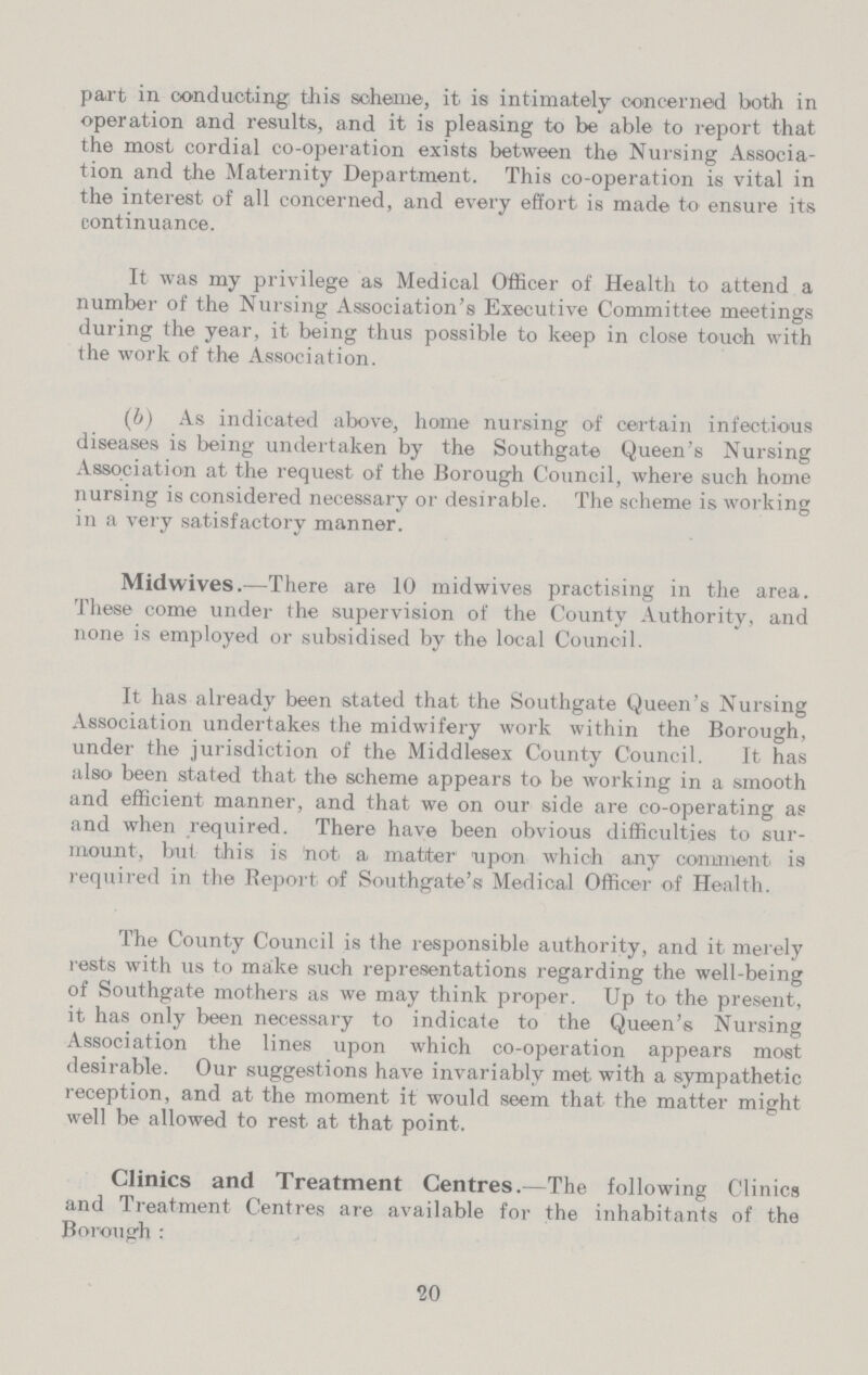 part in conducting this scheme, it is intimately concerned both in operation and results, and it is pleasing to be able to report that the most cordial co-operation exists between the Nursing Associa tion and the Maternity Department. This co-operation is vital in the interest of all concerned, and every effort is made to ensure its continuance. It was my privilege as Medical Officer of Health to attend a number of the Nursing Association's Executive Committee meetings during the year, it being thus possible to keep in close touch with the work of the Association. (6) As indicated above, home nursing of certain infectious diseases is being undertaken by the Southgate Queen's Nursing Association at the request of the Borough Council, where such home nursing is considered necessary or desirable. The scheme is working in a very satisfactory manner. Midwives.—There are 10 midwives practising in the area. These come under the supervision of the County Authority, and none is employed or subsidised by the local Council. It has already been stated that the Southgate Queen's Nursing Association undertakes the midwifery work within the Borough, under the jurisdiction of the Middlesex County Council. It has also been stated that the scheme appears to be working in a smooth and efficient manner, and that we on our side are co-operating as and when required. There have been obvious difficulties to sur mount, but this is not a matter1 upon which a.ny comment is required in the Report of Southgate's Medical Officer of Health. The County Council is the responsible authority, and it merely rests with us to make such representations regarding the well-being of Southgate mothers as we may think proper. Up to the present, it has only been necessary to indicate to the Queen's Nursing Association the lines upon which co-operation appears most desirable. Our suggestions have invariably met with a sympathetic reception, and at the moment it would seem that the matter might well be allowed to rest at that point. Clinics and Treatment Centres.—The following Clinics and Treatment Centres are available for the inhabitants of the Borough : 20