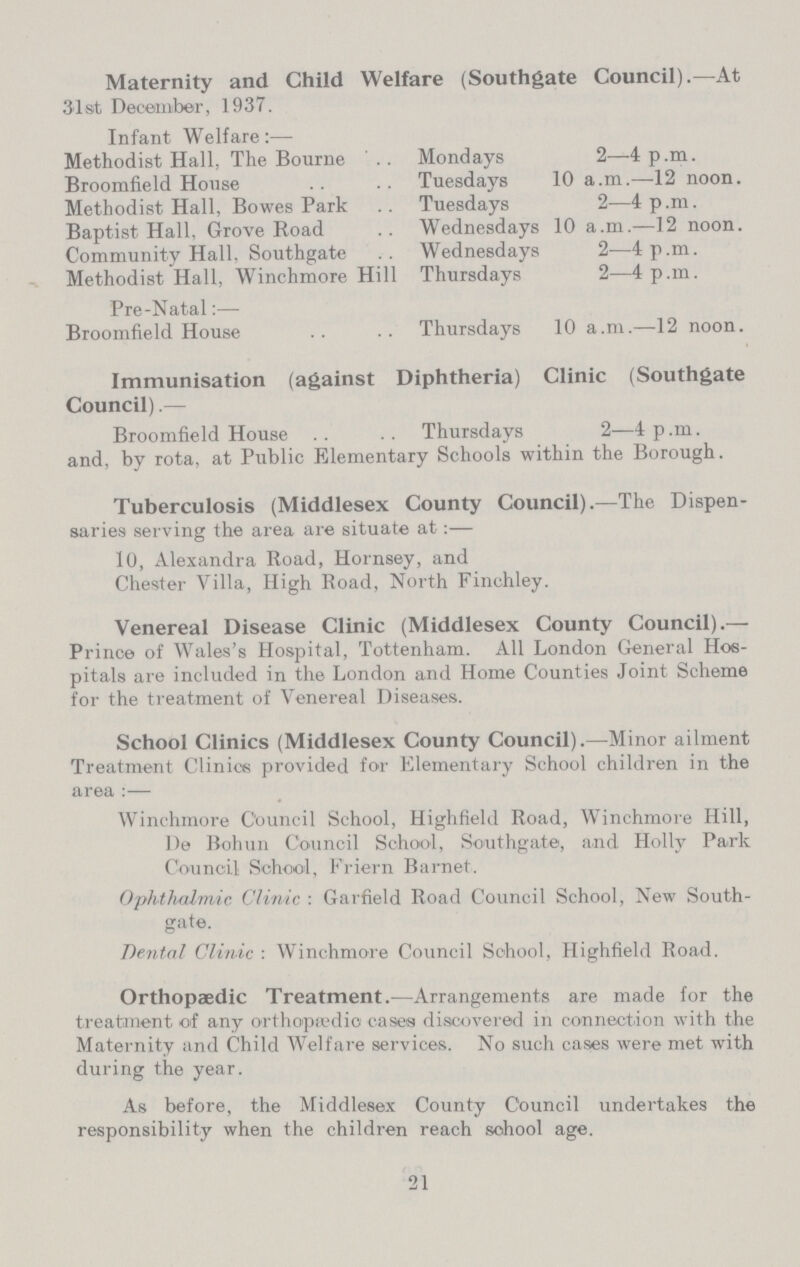 Maternity and Child Welfare (Southgate Council).—At 31st December, 1937. Infant Welfare:— Methodist Hall. The Bourne Mondays 2—4p.m. Broomfield House Tuesdays 10 a.m.—12 noon. Methodist Hall, Bowes Park Tuesdays 2—4 p.m. Baptist Hall. Grove Road Wednesdays 10 a.m.—12 noon. Community Hall, Southgate Wednesdays 2—4p.m. Methodist Hall, Winchmore Hill Thursdays 2—4p.m. Pre-Natal:— Broomfield House Thursdays 10 a.m.—12 noon. Immunisation (against Diphtheria) Clinic (Southgate Council).— Broomfield House Thursdays 2—4p.m. and, by rota, at Public Elementary Schools within the Borough. Tuberculosis (Middlesex County Council).—The Dispen saries serving the area are situate at:— 10, Alexandra Road, Hornsey, and Chester Villa, High Road, North Finchley. Venereal Disease Clinic (Middlesex County Council).— Prince of Wales's Hospital, Tottenham. All London General Hos pitals are included in the London and Home Counties Joint Scheme for the treatment of Venereal Diseases. School Clinics (Middlesex County Council).—Minor ailment Treatment Clinics provided for Elementary School children in the area:— Winchmore Council School, Highfield Road, Winchmore Hill, De Bohun Council School, Southgate, and Holly Park Council School, Friern Barnet. Ophthalmic Clinic: Garfield Road Council School, New South gate. Dental Clinic: Winchmore Council School, Highfield Road. Orthopædic Treatment.—Arrangements are made for the treatment of any orthopædic cases discovered in connection with the Maternity and Child Welfare services. No such cases were met with during the year. As before, the Middlesex County Council undertakes the responsibility when the children reach sohool age. 21