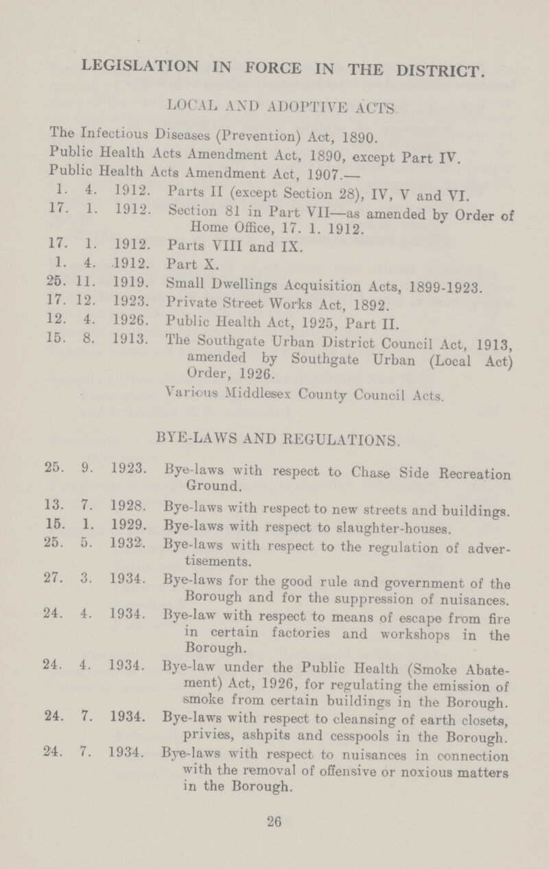 LEGISLATION IN FORCE IN THE DISTRICT. LOCAL AND ADOPTIVE ACTS The Infectious Diseases (Prevention) Act, 1890. Public Health Acts Amendment Act, 1890, except Part IV. Public Health Acts Amendment Act, 1907.— 1. 4. 1912. Parts II (except Section 28), IV, V and VI. 17. 1. 1912. Section 81 in Part VII—as amended by Order of Home Office, 17. 1. 1912. 17. 1. 1912. Parts VIII and IX. 1. 4. ,1912. Part X. 25. 11. 1919. Small Dwellings Acquisition Acts, 1899-1923. 17. 12. 1923. Private Street Works Act, 1892. 12. 4. 1926. Public Health Act, 1925, Part II. 15. 8. 1913. The Southgate Urban District Council Act, 1913, amended by Southgate Urban (Local Act) Order, 1926. Various Middlesex County Council Acts. BYE-LAWS AND REGULATIONS. 25. 9. 1923. Bye-laws with respect to Chase Side Recreation Ground. 13. 7. 1928. Bye-laws with respect to new streets and buildings. 15. 1. 1929. Bye-laws with respect to slaughter-houses. 25. 5. 1932. Bye-laws with respect to the regulation of adver tisements. 27. 3. 1934. Bye-laws for the good rule and government of the Borough and for the suppression of nuisances. 24. 4. 1934. Bye-law with respect to means of escape from fire in certain factories and workshops in the Borough. 24. 4. 1934. Bye-law under the Public Health (Smoke Abate ment) Act, 1926, for regulating the emission of smoke from certain buildings in the Borough. 24. 7. 1934. Bye-laws with respect to cleansing of earth closets, privies, ashpits and cesspools in the Borough. 24. 7. 1934. Bye-laws with respect to nuisances in connection with the removal of offensive or noxious matters in the Borough. 26