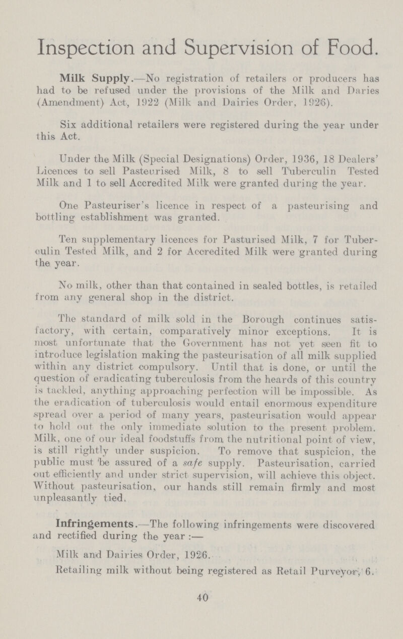 Inspection and Supervision of Food. Milk Supply.—No registration of retailers or producers has had to be refused under the provisions of the Milk and Daries (Amendment) Act, 1922 (Milk and Dairies Order, 1926). Six additional retailers were registered during the year under this Act. Under the Milk (Special Designations) Order, 1936, 18 Dealers' Licences to sell Pasteurised Milk, 8 to sell Tuberculin Ttested Milk and 1 to sell Accredited Milk were granted during the year. One Pasteuriser's licence in respect of a pasteurising and bottling establishment was granted. Ten supplementary licences for Pasturised Milk, 7 for Tuber culin Tested Milk, and 2 for Accredited Milk were granted during the year. No milk, other than that contained in sealed bottles, is retailed from any general shop in the district. The standard of milk sold in the Borough continues satis factory, with certain, comparatively minor exceptions. It is most unfortunate that the Government has not. yet. seen fit to introduce legislation making the pasteurisation of all milk supplied within any district compulsory. Until that is done, or until the question of eradicating tuberculosis from the heards of this country is tackled, anything approaching perfection will be impossible. As the eradication of tuberculosis would entail enormous expenditure spread over a period of many years, pasteurisation would appear to hold out the only immediate solution to the present, problem. Milk, one of our ideal foodstuffs from the nutritional point of view, is still rightly under suspicion. To remove that suspicion, the public must 'be assured of a safe supply. Pasteurisation, carried out efficiently and under strict supervision, will achieve this object. Without pasteurisation, our hands still remain firmly and most unpleasantly tied. Infringements.—The following infringements were discovered and rectified during the year:— Milk and Dairies Order, 1926. Retailing milk without being registered as Retail Purveyor, 6. 40