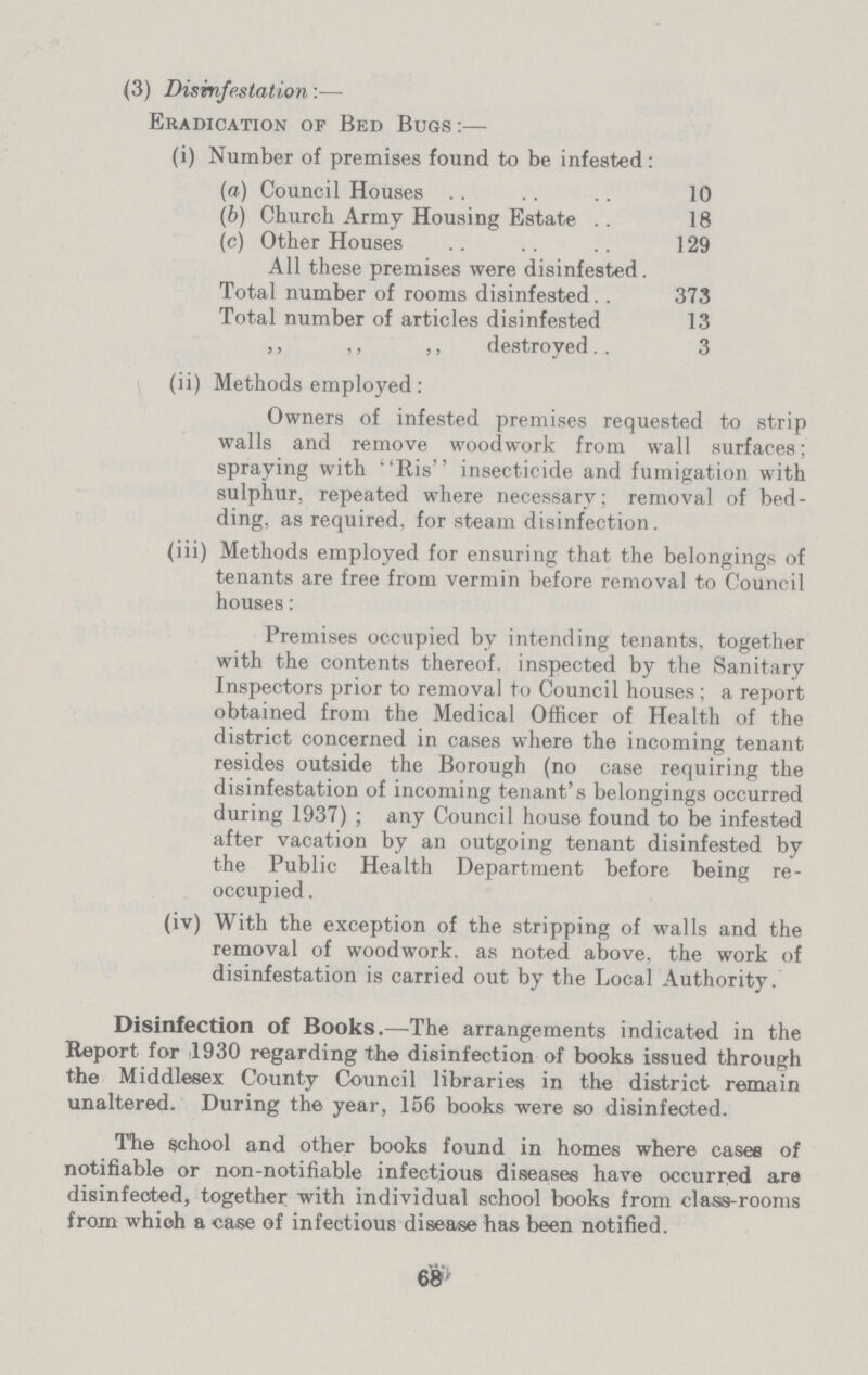 (3) Disinfestation:— Eradication op Bed Bugs:— (i) Number of premises found to be infested : (a) Council Houses 10 (b) Church Army Housing Estate 18 (c) Other Houses 129 All these premises were disinfested. Total number of rooms disinfested 373 Total number of articles disinfested 13 ,, ,, ,, destroyed 3 (ii) Methods employed: Owners of infested premises requested to strip walls and remove woodwork from wall surfaces; spraying with Ris insecticide and fumigation with sulphur, repeated where necessary; removal of bed ding, as required, for steam disinfection. (iii) Methods employed for ensuring that the belongings of tenants are free from vermin before removal to Council houses: Premises occupied by intending tenants, together with the contents thereof, inspected by the Sanitary Inspectors prior to removal to Council houses; a report obtained from the Medical Officer of Health of the district concerned in cases where the incoming tenant resides outside the Borough (no case requiring the disinfestation of incoming tenant's belongings occurred during 1937); any Council house found to be infested after vacation by an outgoing tenant disinfested by the Public Health Department before being re occupied. (iv) With the exception of the stripping of walls and the removal of woodwork, as noted above, the work of disinfestation is carried out by the Local Authority. Disinfection of Books.—The arrangements indicated in the Report for 1930 regarding the disinfection of books issued through the Middlesex County Council libraries in the district remain unaltered. During the year, 156 books were so disinfected. The school and other books found in homes where casee of notifiable or non-notifiable infectious diseases have occurred are disinfected, together with individual school books from class-rooms from whioh a case of infectious disease has been notified. 68