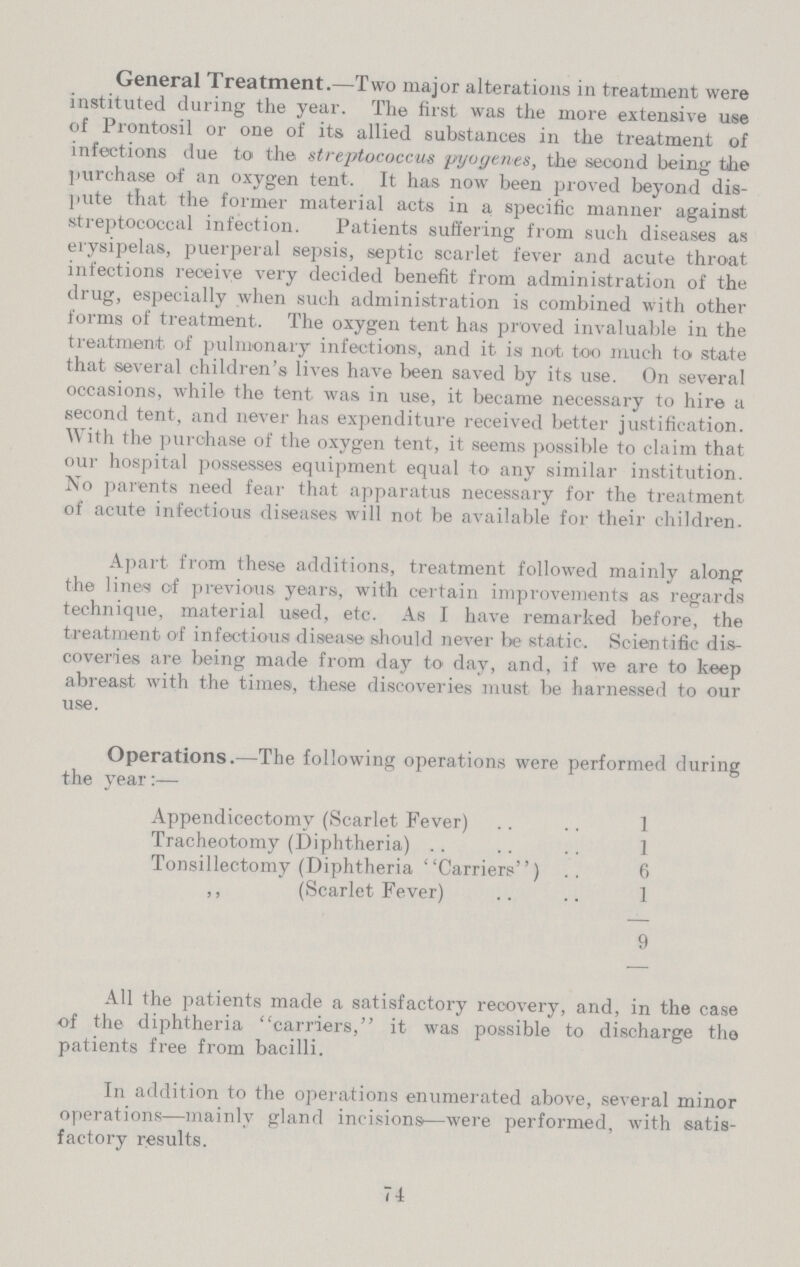 General Treatment.—Two major alterations in treatment were instituted during the year. The first was the more extensive use of Prontosil or one of its allied substances in the treatment of infections due to the streptococcus pyogenes, the second being the purchase of an oxygen tent. It has now been proved beyond dis pute that the former material acts in a specific manner against streptococcal infection. Patients suffering from such diseases as erysipelas, puerperal sepsis, septic scarlet fever and acute throat infections receive very decided benefit from administration of the drug, especially when such administration is combined with other forms of treatment. The oxygen tent has proved invaluable in the treatment, of pulmonary infections, and it is not too much to state that several children's lives have been saved by its use. On several occasions, while the tent was in use, it became necessary to hire a second tent, and never has expenditure received better justification. With the purchase of the oxygen tent, it seems possible to claim that our hospital possesses equipment equal to any similar institution. No parents need fear that apparatus necessary for the treatment of acute infectious diseases will not be available for their children. Apart from these additions, treatment followed mainly along the lines of previous years, with certain improvements as regards technique, material used, etc. As I have remarked before, the treatment of infectious disease should never be static. Scientific dis coveries are being made from day to day, and, if we are to keep abreast with the times, these discoveries must be harnessed to our use. Operations.—The following operations were performed during the year:— Appendicectomy (Scarlet Fever) 1 Tracheotomy (Diphtheria) 1 Tonsillectomy (Diphtheria Carriers) 6 „ (Scarlet Fever) 1 9 All the patients made a satisfactory recovery, and, in the case of the diphtheria carriers, it was possible to discharge the patients free from bacilli. In addition to the operations enumerated above, several minor operations—mainly gland incisions—were performed, with satis factory results. 74