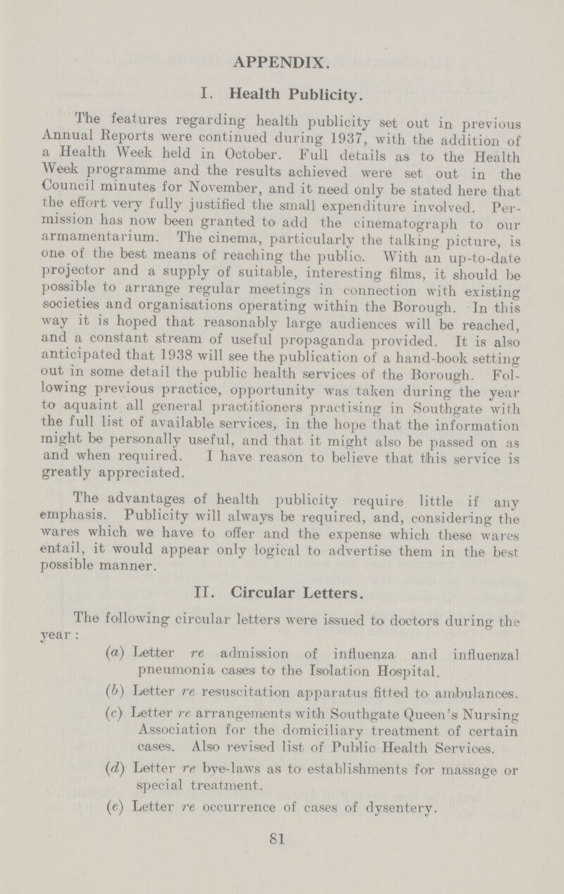 APPENDIX. I. Health Publicity. The features regarding health publicity set out in previous Annual Reports were continued during 1937, with the addition of a Health Week held in October. Full details as to the Health Week programme and the results achieved were set out in the Council minutes for November, and it need only be stated here that the effort very fully justified the small expenditure involved. Per mission has now been granted to add the cinematograph to our armamentarium. The cinema, particularly the talking picture, is one of the best means of reaching the publics. With an up-to-date projector and a supply of suitable, interesting films, it should be possible to arrange regular meetings in connection with existing societies and organisations operating within the Borough. In this way it is hoped that reasonably large audiences will be reached, and a constant stream of useful propaganda provided. It is also anticipated that 1938 will see the publication of a hand-book setting out in some detail the public health services of the Borough. Fol lowing previous practice, opportunity was taken during the year to aquaint all general practitioners practising in Southgate with the full list of available services, in the hope that the information might be personally useful, and that it might also be passed on as and when required. I have reason to believe that this service is greatly appreciated. The advantages of health publicity require little if any emphasis. Publicity will always be required, and, considering the wares which we have to offer and the expense which these wares entail, it would appear only logical to advertise them in the best possible manner. II. Circular Letters. The following circular letters were issued to doctors during the year : (a) Letter re admission of influenza and influenzal pneumonia cases to the Isolation Hospital. (b) Letter re resuscitation apparatus fitted to ambulances. (c) Letter re arrangements with So-uthgate Queen's Nursing Association for the domiciliary treatment of certain cases. Also revised list, of Public Health Services. (d) Letter re bye-laws as to establishments for massage or special treatment. (e) Letter re occurrence of cases of dysentery. 81