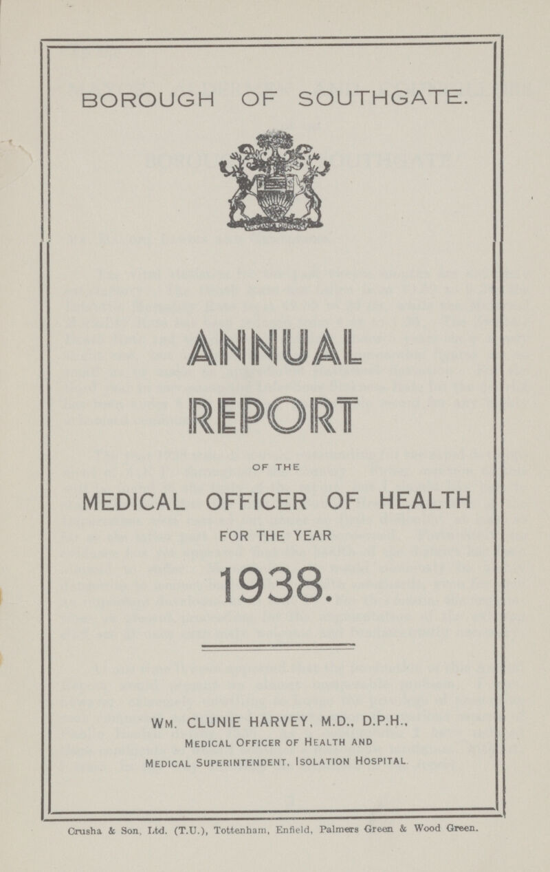 BOROUGH OF SOUTHGATE. OF THE MEDICAL OFFICER OF HEALTH FOR THE YEAR 1938. WM. CLUNIE HARVEY, M.D., D.P.H., Medical Officer of Health and Medical Superintendent, Isolation Hospital Crush a & Son, Ltd. (T.U.), Tottenham, Enfield, Palmers Green & Wood Green.