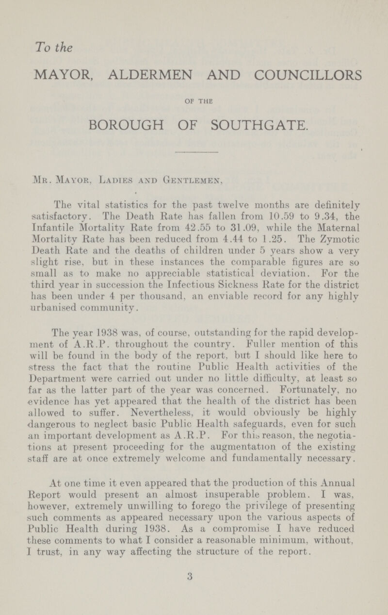 To the MAYOR, ALDERMEN AND COUNCILLORS OF THE BOROUGH OF SOUTHGATE. Mr. Mayor, Ladies and Gentlemen, The vital statistics for the past twelve months are definitely satisfactory. The Death Rate has fallen from 10.59 to 9.34, the Infantile Mortality Rate from 42.55 to 31.09, while the Maternal Mortality Rate has been reduced from 4.44 to 1.25. The Zymotic Death Rate and the deaths of children under 5 years show a very slight rise, but in these instances the comparable figures are so small as to make no appreciable statistical deviation. For the third year in succession the Infectious Sickness Rate for the district has been under 4 per thousand, an enviable record for any highly urbanised community. The year 1938 was, of course, outstanding for the rapid develop ment of A.R.P. throughout the country. Fuller mention of this will be found in the body of the report, but I should like here to stress the fact that the routine Public Health activities of the Department were carried out under no little difficulty, at least so far as the latter part of the year was concerned. Fortunately, no evidence has yet appeared that the health of the district has been allowed to suffer. Nevertheless, it would obviously be highly dangerous to neglect basic Public Health safeguards, even for such an important development as A.R.P. For this reason, the negotia tions at present proceeding for the augmentation of the existing staff are at once extremely welcome and fundamentally necessary. At one time it even appeared that the production of this Annual Report would present an almost insuperable problem. I was, however, extremely unwilling to forego the privilege of presenting such comments as appeared necessary upon the various aspects of Public Health during 1938. As a compromise I have reduced these comments to what I consider a reasonable minimum, without, I trust, in any way affecting the structure of the report. 3