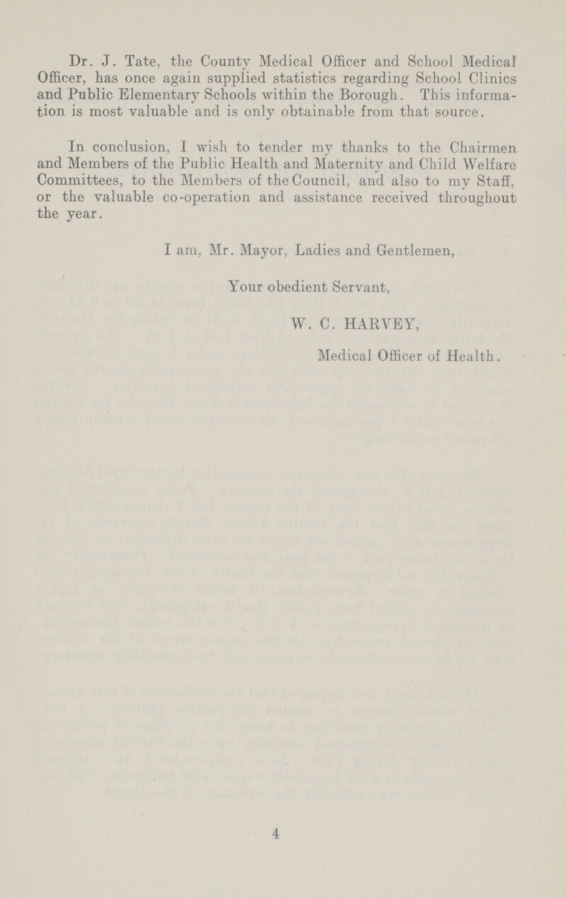 Dr. J. Tate, the County Medical Officer and School Medical Officer, has once again supplied statistics regarding School Clinics and Public Elementary Schools within the Borough. This informa tion is most valuable and is only obtainable from that source. In conclusion, I wish to tender my thanks to the Chairmen and Members of the Public Health and Maternity and Child Welfare Committees, to the Members of the Council, and also to my Staff, or the valuable co-operation and assistance received throughout the year. I am, Mr. Mayor, Ladies and Gentlemen, Your obedient Servant, W. C. HARVEY, Medical Officer of Health. 4