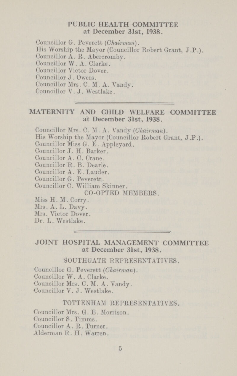 PUBLIC HEALTH COMMITTEE at December 31st, 1938. Councillor G. Peverett (Chairman). His Worship the Mayor (Councillor Robert Grant, J.P.). Councillor A. R. Abercromby. Councillor W. A. Clarke. Councillor Victor Dover. Councillor J. Owers. Councillor Mrs. C. M. A. Vandy. Councillor V.J. AVestlake. MATERNITY AND CHILD WELFARE COMMITTEE at December 31st, 1938. Councillor Mrs. C. M. A. Vandy (Cliairman). His Worship the Mayor (Councillor Robert Grant, J.P.). Councillor Miss G. E. Appleyard. Councillor J. H. Barker. Councillor A. C. Crane. Councillor R. B. Dearie. Councillor A. E. Lauder. Councillor G. Peverett. Councillor C. William Skinner. CO-OPTED MEMBERS. Miss H. M. Corry. Mrs. A. L. Davy. Mrs. Victor Dover. Dr. L. Westlake. JOINT HOSPITAL MANAGEMENT COMMITTEE at December 31st, 1938. SOUTHGATE REPRESENTATIVES. Councillor G. Peverett (Chairman). Councillor W. A. Clarke. Councillor Mrs. C. M. A. Vandy. Councillor V.J. Westlake. TOTTENHAM REPRESENTATIVES. Councillor Mrs. G. E. Morrison. Councillor S. Timms. Councillor A. R. Turner. Alderman R. H. Warren. 5